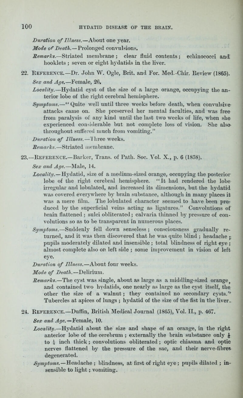 Duration of Illness.—About one year. Mode of Death.—Prolonged convulsions. Remarks.—Striated membrane ; clear fluid contents; echinococci and booklets ; seven or eight hydatids in the liver. 22. Reference.—Dr. John W. Ogle, Brit, and For. Med.-Chir. Review (1865). Sex and Age.—Female, 26. Locality.—Hydatid cyst of the size of a large orange, occupying the an- terior lobe of the right cerebral hemisphere. Symptoms.—“ Quite well until three weeks before death, when convulsive attacks came on. She preserved her mental faculties, and was free from paralysis of any kind until the last two weeks of life, when she experienced considerable but not complete loss of vision. She alsa throughout suffered much from vomiting.” Duration of Illness.—Three weeks. Remarks. —Striated membrane. 23. —Reference.—Barker, Trans, of Path. Soc. Yol. X., p. 6 (1858). Sex and Age.—Male, 14. Locality.—Hydatid, size of a medium-sized orange, occupying the posterior lobe of the right cerebral hemisphere. “It had rendered the lobe irregular and lobulated, and increased its dimensions, but the hydatid was covered everywhere by brain substance, although in many places it was a mere film. The lobulated character seemed to have been pro- duced by the superficial veins acting as ligatures.” Convolutions of brain flattened : sulci obliterated; calvaria thinned by pressure of con- volutions so as to be transparent in numerous places. Symptoms.—Suddenly fell down senseless; consciousness gradually re- turned, and it was then discovered that he was quite blind ; headache pupils moderately dilated and insensible ; total blindness of right eye ; almost complete also on left side ; some improvement in vision of left eye. Duration of Illness.—About four weeks. Mode of Death.—Delirium, Remarks.—The cyst was single, about as large as a middling-sized orange t and contained two hydatids, one nearly as large as the cyst itself, the other the size of a walnut; they contained no secondary cysts. ’* Tubercles at apices of lungs ; hydatid of the size of the fist in the liver. 24. Reference.—Duffin, British Medical Journal (1865), Yol. II., p. 467. Sex and Age.—Female, 10. Locality.—Hydatid about the size and shape of an orange, in the right anterior lobe of the cerebrum ; externally the brain substance only £ to i inch thick; convolutions obliterated; optic chiasma and optic nerves flattened by the pressure of the sac, and their nerve-fibres degenerated. Symptoms.—Headache ; blindness, at first of right eye; pupils dilated ; in- sensible to light; vomiting.