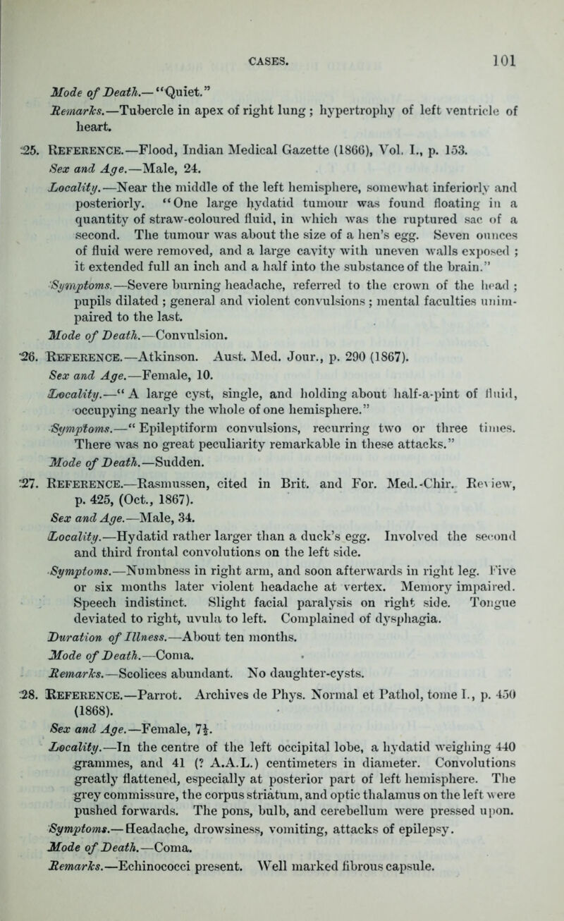 Mode of Death.— ‘ ‘Quiet. ” Remarks.—Tubercle in apex of right lung ; hypertrophy of left ventricle of heart. i25. Reference.—Flood, Indian Medical Gazette (1866), Vol, I., p. 153. Sex and Age.—Male, 24. Locality.—Near the middle of the left hemisphere, somewhat inferiorly and posteriorly. “One large hydatid tumour was found floating in a quantity of straw-coloured fluid, in which was the ruptured sac of a second. The tumour was about the size of a hen’s egg. Seven ounces of fluid were removed, and a large cavity with uneven walls exposed ; it extended full an inch and a half into the substance of the brain.” Symptoms.—Severe burning headache, referred to the crown of the head ; pupils dilated ; general and violent convulsions ; mental faculties unim- paired to the last. Mode of Death.—Convulsion. 26. Reference.—Atkinson. Aust. Med. Jour., p. 290 (1867). Sex and Age.—Female, 10. Locality.—“ A large cyst, single, and holding about half-a-pint of fluid, occupying nearly the whole of one hemisphere.” Symptoms.—“ Epileptiform convulsions, recurring two or three times. There was no great peculiarity remarkable in these attacks.” Mode of Death.—Sudden. '27. Reference.—Rasmussen, cited in Brit, and For. Med.-Chir. Re\ iew, p. 425, (Oct., 1867). Sex and Age.—Male, 34. Locality.—Hydatid rather larger than a duck’s egg. Involved the second and third frontal convolutions on the left side. Symptoms.—Numbness in right arm, and soon afterwards in right leg. Five or six months later violent headache at vertex. Memory impaired. Speech indistinct. Slight facial paralysis on right side. Tongue deviated to right, uvula to left. Complained of dysphagia. Duration of Illness.—About ten months. Mode of Death.—Coma. Remarks.—Scolices abundant. No daughter-cysts. 28. Reference.—Parrot. Archives de Phys. Normal et Pathol, tome I., p. 450 (1868). Sex and Age.—Female, Locality.—In the centre of the left occipital lobe, a hydatid weighing 440 grammes, and 41 (? A.A.L.) centimeters in diameter. Convolutions greatly flattened, especially at posterior part of left hemisphere. The grey commissure, the corpus striatum, and optic thalamus on the left \v ere pushed forwards. The pons, bulb, and cerebellum were pressed upon. Symptoms.— Headache, drowsiness, vomiting, attacks of epilepsy. Mode of Death.—Coma. Remarks.—Echinococci present. Well marked fibrous capsule.