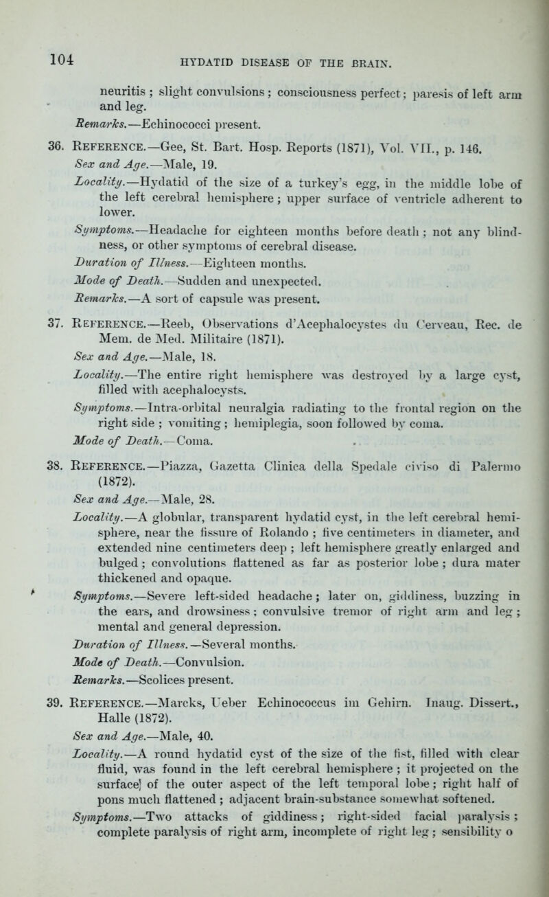 neuritis ; slight convulsions; consciousness perfect; paresis of left arm and leg. Remai'ks.—Echinococci present. 36. Reference.—Gee, St. Bart. Hosp. Reports (1871), Vol. VII., p. 146. Sex and Age.—Male, 19. Locality.—Hydatid of the size of a turkey’s egg, in the middle lobe of the left cerebral hemisphere; upper surface of ventricle adherent to lower. Symptoms.—Headache for eighteen months before death ; not any blind- ness, or other symptoms of cerebral disease. Duration of Illness.—Eighteen months. Mode of Death.—Sudden and unexpected. Remarks.—A sort of capsule was present. 37. Reference.—Reeb, Observations d’Acephalocystes du Cerveau, Rec. de Mem. de Med. Militaire (1871). Sex and Age.—Male, 18. Locality.—The entire right hemisphere was destroyed by a large cyst, filled with acephalocysts. Symptoms.—Intra-orbital neuralgia radiating to the frontal region on the right side ; vomiting ; hemiplegia, soon followed by coma. Mode of Death.—Coma. 38. Reference.—Piazza, Gazetta Clinica della Spedale civiso di Palermo (1872). Sex and Age.—Male, 28. Locality.—A globular, transparent hydatid cyst, in the left cerebral hemi- sphere, near the fissure of Rolando ; five centimeters in diameter, and extended nine centimeters deep ; left hemisphere greatly enlarged and bulged; convolutions flattened as far as posterior lobe ; dura mater thickened and opaque. Symptoms.—Severe left-sided headache; later on, giddiness, buzzing in the ears, and drowsiness; convulsive tremor of right arm and leg ; mental and general depression. Duration of Illness. —Several months. Mode of Death.—Convulsion. Remarks.—Scolices present. 39. Reference.—Marcks, Ueber Echinococcus ira Gehirn. Inaug. Dissert., Halle (1872). Sex and Age.—Male, 40. Locality.—A round hydatid cyst of the size of the fist, filled with clear fluid, was found in the left cerebral hemisphere ; it projected on the surface] of the outer aspect of the left temporal lobe; right half of pons much flattened ; adjacent brain-substance somewhat softened. Symptoms.—Two attacks of giddiness; right-sided facial paralysis; complete paralysis of right arm, incomplete of right leg ; sensibility o