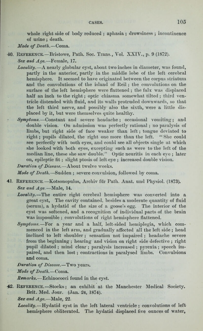 whole right side of body reduced ; aphasia ; drowsiness ; incontinence of urine; death. Mode of Death.—Coma. 40. Reference.—Bristowe, Path. Soc. Trans., Vol. XXIV., p. 9 (1872). Sex and Age.—Female, 17. Locality.—A nearly globular cyst, about two inches in diameter, was found, partly in the anterior, partly in the middle lobe of the left cerebral hemisphere. It seemed to have originated between the corpus striatum and the convolutions of the island of Reil; the convolutions on the surface of the left hemisphere were flattened; the falx was displaced half an inch to the right; optic chiasma somewhat tilted ; third ven- tricle distended with fluid, and its walls protruded downwards, so that the left third nerve, and possibly also the sixth, were a little dis- placed by it, but were themselves quite healthy. Symptoms.—Constant and severe headache; occasional vomiting; and double vision. On admission was perfectly rational; no paralysis of limbs, but right side of face weaker than left; tongue deviated to right; pupils dilated, the right one more than the left. “ She could see perfectly with both eyes, and could see all objects single at which she looked with both eyes, excepting such as were to the left of the median line, these she saw double. ” Optic neuritis in each eye ; later on, epileptic fit; slight ptosis of left eye ; increased double vision. Duration of Disease.—About twelve weeks. Mode of Death.—Sudden ; severe convulsion, followed by coma. 41. Reference.—Kotsonopulos, Archiv fur Path. Anat. und Physiol. (1873). Sex and Age.—Male, 14. Locality.—The entire right cerebral hemisphere was converted into a great cyst, The cavity contained, besides a moderate quantity of fluid (serum), a hydatid of the size of a goose’s egg. The interior of the cyst was softened, and a recognition of individual parts of the brain was impossible ; convolutions of right hemisphere flattened. Symptoms.—For a year and a half, left-sided hemiplegia, which com- menced in the left arm, and gradually affected all the left side ; head inclined to left shoulder ; sensation not impaired ; headache severe from the beginning ; hearing and vision on right side defective ; right pupil dilated ; mind clear ; paralysis increased ; pyrexia; speech im- paired, and then lost; contractions in paralysed limbs. Convulsions and coma. Duration of Disease.—Two years. Mode of Death.—Coma. Remarks.—Echinococci found in the cyst. 42. Reference.—Stocks; an exhibit at the Manchester Medical Society. Brit. Med. Jour. (Jan. 24, 1874). Sex and Age.—Male, 22. Locality.—Hydatid cyst in the left lateral ventricle ; convolutions of left hemisphere obliterated. The hydatid displaced five ounces of water,