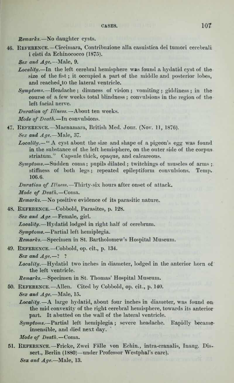 Remarks.—No daughter cysts. 46. Reference.—Ciccimara, Contribuzione alia casuistica dei tumori cerebrali i cisti da Echinococco (1875). Sex and Age.—Male, 9. Locality.—In the left cerebral hemisphere was found a hydatid cyst of the size of the fist; it occupied a part of the middle and posterior lobes, and reached.to the lateral ventricle. Symptoms.—Headache ; dimness of vision ; vomiting ; giddiness ; in the course of a few weeks total blindness ; convulsions in the region of the left facial nerve. Duration of Illness.—About ten weeks. Mode of Death.—In convulsions. 47. Reference.—Macnamara, British Med. Jour. (Nov. 11, 1876). Sex and Age.—Male, 37. Locality.— “A cyst about the size and shape of a pigeon’s egg was found in the substance of the left hemisphere, on the outer side of the corpus striatum.” Capsule thick, opaque, and calcareous. Symptoms.—Sudden coma; pupils dilated ; twitchings of muscles of arms ; stiffness of both legs; repeated epileptiform convulsions. Temp. 106.6. Duration of IVness.—Thirty-six hours after onset of attack. Mode of Death.—Coma. Remarks.—No positive evidence of its parasitic nature. 48. Reference.—Cobbold, Parasites, p. 128. Sex and Age. —Female, girl. Locality.—Hydatid lodged in right half of cerebrum. Symptoms.—Partial left hemiplegia. Remarks.—Specimen in St. Bartholomew’s Hospital Museum. 49. Reference.—Cobbold, op. cit., p. 134. Sex and Age.—? ? Locality.—Hydatid two inches in diameter, lodged in the anterior horn of the left ventricle. Remarks.—Specimen in St. Thomas’ Hospital Museum. 50. Reference.—Allen. Cited by Cobbold, op. cit., p. 140. Sex and Age.—Male, 15. Locality.—A large hydatid, about four inches in diameter, was found on the mid convexity of the right cerebral hemisphere, towards its anterior part. It abutted on the wall of the lateral ventricle. Symptoms.—Partial left hemiplegia; severe headache. Rapidly became- insensible, and died next day. Mode of Death.—Coma. 51. Reference.—Fricke, Zwei Falle von Eehin., intra-cranalis, Inaug. Dis- sert., Berlin (1880)—under Professor Westphal’s care). Sex and Age.—Male, 13.