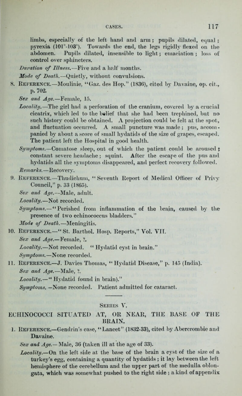 limbs, especially of the left hand and arm ; pupils dilated, equal ; pyrexia (101°-103°). Towards the end, the legs rigidly Hexed on the abdomen. Pupils dilated, insensible to light; emaciation ; loss of control over sphincters. Duration of Illness.—Five and a half months. Mode of Death.—Quietly, without convulsions. 8. Reference.—Moulinie. “Gaz. des Hop.” (1836), cited by Davaine, op. cit., p. 702. Sex and Age.—Female, l.r>. Locality.—The girl had a perforation of the cranium, covered by a crucial cicatrix, which led to the belief that she had been trephined, but no such history could be obtained. A projection could be felt at the spot, and fluctuation occurred. A small puncture was made ; pus, aecom - panied by about a score of small hydatids of the size of grapes, escaped. The patient left the Hospital in good health. Symptoms.—Comatose sleep, out of which the patient could be aroused ; constant severe headache ; squint. After the escape of the pus and hydatids all the symptoms disappeared, and perfect recovery followed. Remarks. —Recovery. 9. Reference.—Thudichum, “ Seventh Report of Medical Officer of Privy Council,” p. 33 (1865). Sex and Age.—Male, adult. Locality.—Not recorded. Symptoms.—“Perished from inflammation of the brain, caused by the presence of two echinococcus bladders.” Mode of Death.—Meningitis. 10. Reference.—“ St. Barthol. Hosp. Reports,” Vol. VII. Sex and Age.—Female, ?. Locality.—Not recorded. “ Hydatid cyst in brain.” Symptoms.—None recorded. 11. Reference.—J. Davies Thomas, “Hydatid Disease,” p. 145 (India). Sex and Age.—Male, ?. Locality.—“ Hydatid found in brain).” Symptoms. —None recorded. Patient admitted for cataract. Series V. ECHINOCOCCI SITUATED AT, OR NEAR, THE BASE OF THE BRAIN. 1. Reference.—Gendrin’s case, “Lancet” (1832-33), cited by Abercrombie and Davaine. Sex and Aye.—Male, 36 (taken ill at the age of 33). Locality.—On the left side at the base of the brain a cyst of the size of a turkey’s egg, containing a quantity of hydatids ; it lay between the left hemisphere of the cerebellum and the upper part of the medulla oblon- gata, which was somewhat pushed to the right side ; a kind of appendix