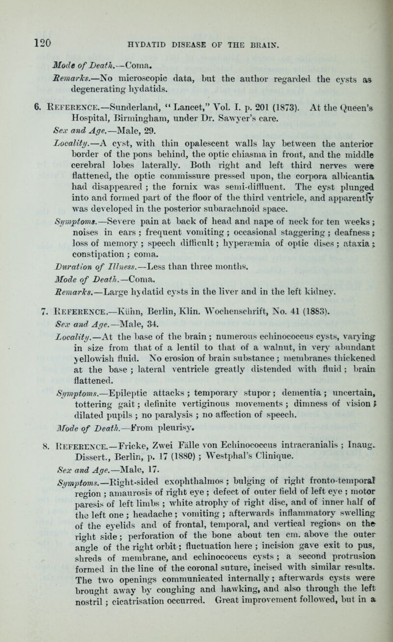 Mode of Death.—Coma. Hemarlcs.—No microscopic data, but the author regarded the cysts as degenerating hydatids. 6. Reference.—Sunderland, “ Lancet,” Yol. I. p. 201 (1873). At the Queen’s Hospital, Birmingham, under Dr. Sawyer’s care. Sex and Age.—Male, 29. Locality.—A cyst, with thin opalescent walls lay between the anterior border of the pons behind, the optic chiasma in front, and the middle cerebral lobes laterally. Both right and left third nerves were flattened, the optic commissure pressed upon, the corpora albicantia had disappeared ; the fornix was semi-diffluent. The cyst plunged into and formed part of the floor of the third ventricle, and apparently was developed in the posterior subarachnoid space. Symptoms.—Severe pain at back of head and nape of neck for ten weeks ; noises in ears ; frequent vomiting ; occasional staggering ; deafness; loss of memory ; speech difficult; hypenemia of optic discs; ataxia; constipation ; coma. Duration of Illness.—Less than three months. Mode of Death.—Coma. Remarks.—Large hydatid cysts in the liver and in the left kidney. 7. Reference.—Kiiiin, Berlin, Klin. Y’ochenschrift, No. 41 (1883). Sex and Age.—Male, 34. Locality.—At the base of the brain ; numerous echinococcus cysts, varying in size from that of a lentil to that of a walnut, in very abundant yellowish fluid. No erosion of brain substance ; membranes thickened at the base ; lateral ventricle greatly distended with fluid; brain flattened. Symptoms.—Epileptic attacks ; temporary stupor; dementia ; uncertain, tottering gait; definite vertiginous movements; dimness of vision > dilated pupils ; no paralysis ; no affection of speech. Mode of Death.—From pleurisy. 8. Reference.—Fricke, Zwei Falle von Echinococcus intracranial is ; Inaug. Dissert., Berlin, p. 17 (1880) ; Westphal’s Clinique. Sex and Age.—Male, 17. Symptoms.—Right-sided exophthalmos ; bulging of right fronto-temporal re°ion ; amaurosis of light eye ; defect of outer field of left eye ; motor paresis of left limbs ; white atrophy of right disc, and of inner Half of the left one ; headache ; vomiting ; afterwards inflammatory swelling of the eyelids and of frontal, temporal, and vertical regions on the right side; perforation of the bone about ten cm. above the outer angle of the right orbit; fluctuation here ; incision gave exit to pus, shreds of membrane, and echinococcus cysts ; a second protrusion formed in the line of the coronal suture, incised with similar results. The two openings communicated internally; afterwards cysts were brought away by coughing and hawking, and also through the left nostril; cicatrisation occurred. Great improvement followed, but in a