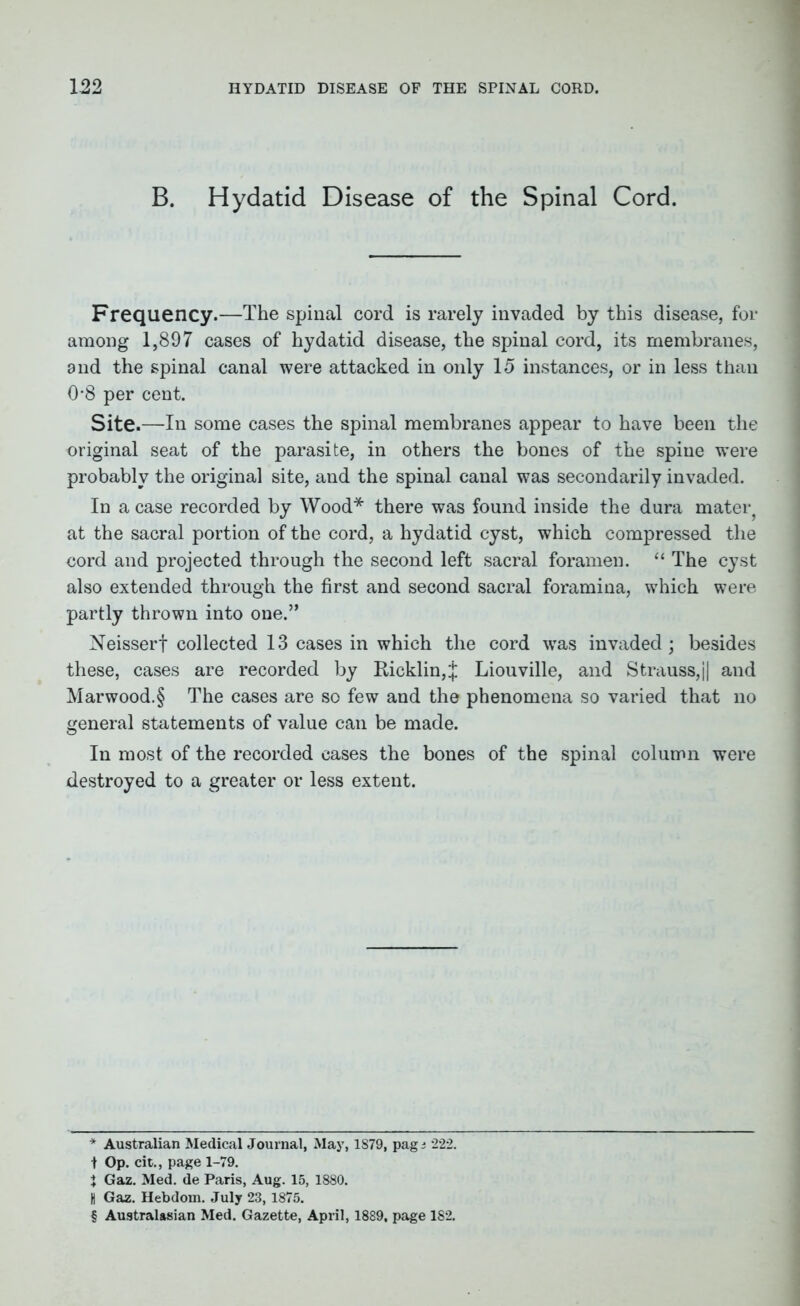 B. Hydatid Disease of the Spinal Cord. Frequency.—The spinal cord is rarely invaded by this disease, for among 1,897 cases of hydatid disease, the spinal cord, its membranes, and the spinal canal were attacked in only 15 instances, or in less than 0-8 per cent. Site.—In some cases the spinal membranes appear to have been the original seat of the parasite, in others the bones of the spine were probably the original site, and the spinal canal was secondarily invaded. In a case recorded by Wood* * * § there was found inside the dura mater? at the sacral portion of the cord, a hydatid cyst, which compressed the cord and projected through the second left sacral foramen. “ The cyst also extended through the first and second sacral foramina, which were partly thrown into one.” Neisserf collected 13 cases in which the cord was invaded; besides these, cases are recorded by Ricklin,J Liouville, and Strauss,j| and Marwood.§ The cases are so few and the phenomena so varied that no general statements of value can be made. In most of the recorded cases the bones of the spinal column were destroyed to a greater or less extent. * Australian Medical Journal, May, 1S79, pag j 222. t Op. cit., page 1-79. % Gaz. Med. de Paris, Aug. 15, 1880. H Gaz. Hebdom. July 23, 1875. § Australasian Med. Gazette, April, 1889, page 182.