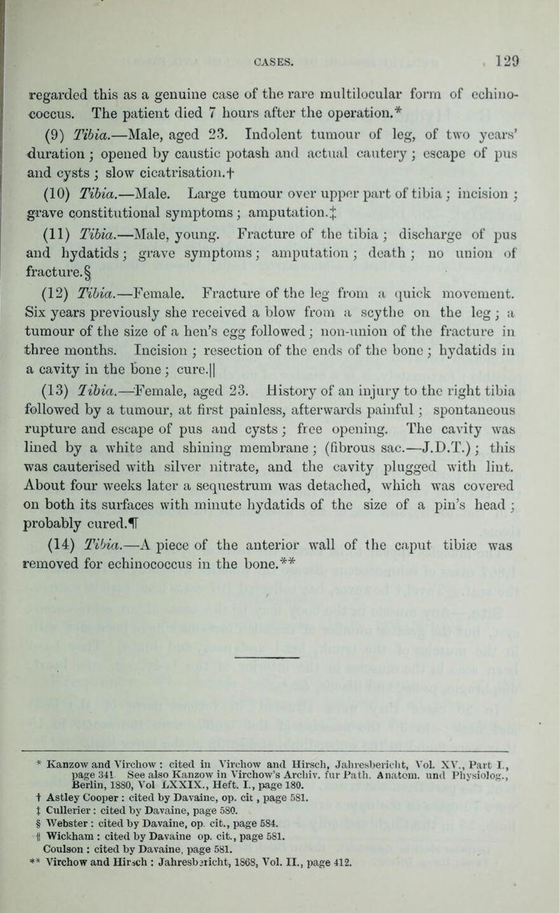 regarded this as a genuine case of the rare multilocular form of echino- (9) Tibia.—Male, aged 23. Indolent tumour of leg, of two years’ duration; opened by caustic potash and actual cautery; escape of pus and cysts ; slow cicatrisation.f (10) Tibia.—Male. Large tumour over upper part of tibia ; incision; grave constitutional symptoms; amputation.^ (11) Tibia.—Male, young. Fracture of the tibia ; discharge of pus and hydatids; grave symptoms; amputation; death ; no union of fracture. § (12) Tibia.—Female. Fracture of the leg from a quick movement. Six years previously she received a blow from a scythe on the leg; a tumour of the size of a hen’s egg followed; non-union of the fracture in three months. Incision ; resection of the ends of the bone ; hydatids in a cavity in the bone; cure.|| (13) libia.—Female, aged 23. History of an injury to the right tibia followed by a tumour, at first painless, afterwards painful; spontaneous rupture and escape of pus and cysts; free opening. The cavity was lined by a white and shining membrane; (fibrous sac.—J.D.T.); this was cauterised with silver nitrate, and the cavity plugged with lint. About four weeks later a sequestrum was detached, which was covered on both its surfaces with minute hydatids of the size of a pin’s head ; probably cured.IT (14) Tibia.—A piece of the anterior wall of the caput tibiee was removed for echinococcus in the bone.** * Kanzow and Virchow: cited in Virchow and Hirsch, Jahresbericlit, VoL XV., Part I., page 341 See also Kanzow in Virchow’s Arcliiv. fur Path. Anatom, und Physiolog., Berlin, 1880, Vol LXXIX., Heft. I., page 180. t Astley Cooper : cited by Davaine, op. cit, page 581. t Cullerier: cited by Davaine, page 580. § Webster : cited by Davaine, op. cit., page 584. ii Wickham : cited by Davaine op. cit., page 581. Coulson : cited by Davaine, page 581. ** Virchow and Hirsch : Jahresbiricht, 1868, Vol. II., page 412.