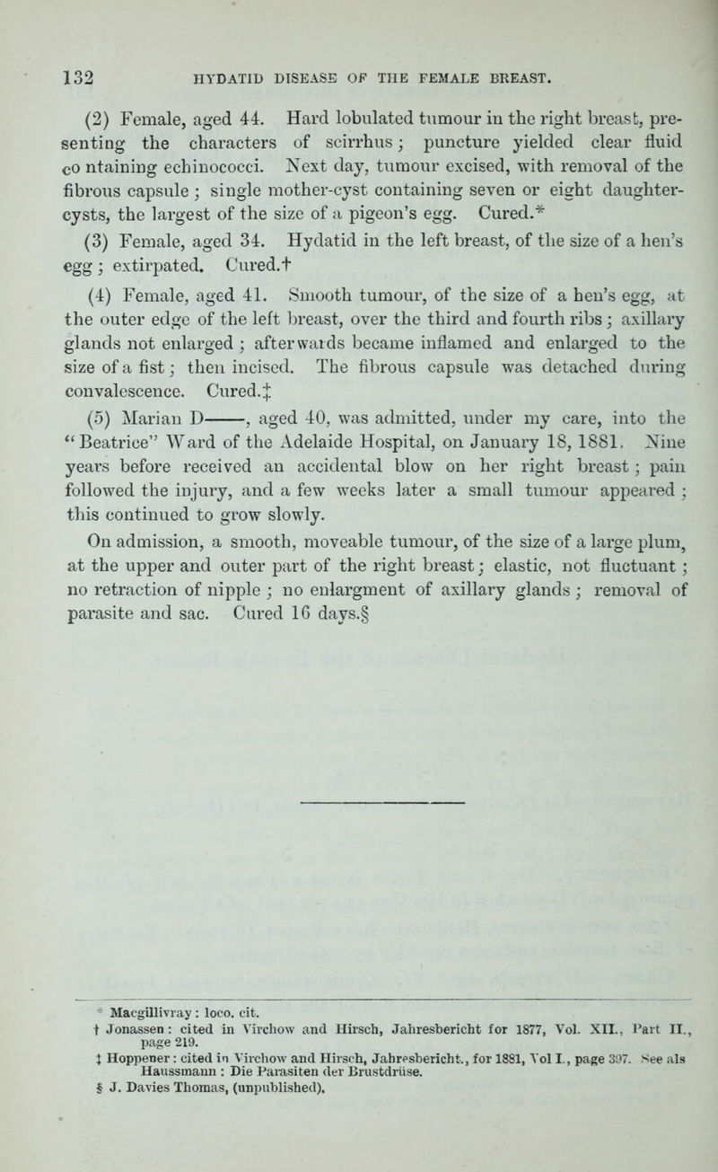 (2) Female, aged 44. Hard lobulated tumour in the right breast, pre- senting the characters of scirrhus; puncture yielded clear fluid cO ntaining echinococci. Next day, tumour excised, with removal of the fibrous capsule ; single mother-cyst containing seven or eight daughter- cysts, the largest of the size of a pigeon’s egg. Cured.* (3) Female, aged 34. Hydatid in the left breast, of the size of a hen’s egg ; extirpated. Cured, t (4) Female, aged 41. Smooth tumour, of the size of a hen’s egg, at the outer edge of the left breast, over the third and fourth ribs; axillary glands not enlarged; afterwards became inflamed and enlarged to the size of a fist; then incised. The fibrous capsule was detached during convalescence. Cured. J (5) Marian D , aged 40, was admitted, under my care, into the “ Beatrice” Ward of the Adelaide Hospital, on January 18, 1881. Nine years before received an accidental blow on her right breast; pain followed the injury, and a few weeks later a small tumour appeared ; this continued to grow slowly. On admission, a smooth, moveable tumour, of the size of a large plum, at the upper and outer part of the right breast; elastic, not fluctuant; no retraction of nipple ; no enlargment of axillary glands ; removal of parasite and sac. Cured 16 davs.§ 7 Macgillivray: loco. cit. t Jonassen : cited in Virchow and Hirsch, Jahresbericht for 1877, Vol. XII., Part II., page 219. J Hoppener: cited in Virchow and Hirsch, Jahresbericht., for 1881, Vol I., page 397. See als Haussmann : Die Parasiten der Brustdriise. § J. Davies Thomas, (unpublished).