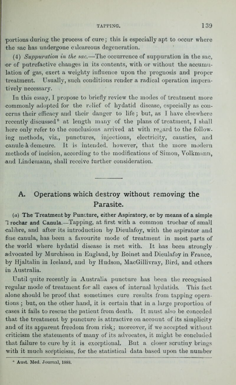 | portions during the process of cure; this is especially apt to occur where the sac has undergone calcareous degeneration. (4) Suppuration in the me.—The occurrence of suppuration in the sac, or of putrefactive changes in its contents, with or without the accumu- lation of gas, exert a weighty influence upon the prognosis and proper j treatment. Usually, such conditions render a radical operation impera- | tively necessary. In this essay, I propose to briefly review the modes of treatment more commonly adopted for the relief of hydatid disease, especially as con- cerns their efficacy and their danger to life; but, as I have elsewhere recently discussed * at length many of the plans of treatment, I shall here only refer to the conclusions arrived at with regard to the follow- ing methods, viz., punctures, injections, electricity, caustics, and canule a demeure. It is intended, however, that the more modern methods of incision, according to the modifications of Simon, Volkmann, &nd Lindemann, shall receive further consideration. A. Operations which destroy without removing the Parasite. (a) The Treatment by Puncture, either Aspiratory, or by means of a simple Trochar and Canula.—Tapping, at first with a common troebar of small -calibre, and after its introduction by Dieulafoy, with the aspirator and fine canula, has been a favourite mode of treatment in most parts of the world where hydatid disease is met with. It has been strongly advocated by Murchison in England, by Boinet and Dieulafoy in France, by Hjaltalin in Iceland, and by Hudson, MacGillivray, Bird, and others in Australia. Until quite recently in Australia puncture has been the recognised regular mode of treatment for all cases of internal hydatids. This fact alone should be proof that sometimes cure results from tapping opera- tions ; but, on the other hand, it is certain that in a large proportion of cases it fails to rescue the patient from death. It must also be conceded that the treatment by puncture is attractive on account of its simplicity and of its apparent freedom from risk; moreover, if we accepted without criticism the statements of many of its advocates, it might be concluded that failure to cure by it is exceptional. But a closer scrutiny brings with it much scepticism, for the statistical data based upon the number Aust. Med. Journal, 1888.