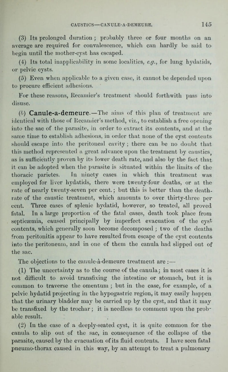 (3) Its prolonged duration ; probably three or four months on an average are required for convalescence, which can hardly be said to begin until the mother-cyst has escaped. (4) Its total inapplicability in some localities, e.g., for lung hydatids, or pelvic cysts. (5) Even when applicable to a given case, it cannot be depended upon to procure efficient adhesions. For these reasons, Recamier’s treatment should forthwith pass into disuse. (b) Canule-a-demeure.—The aims of this plan of treatment are identical with those of liecamier’s method, viz., to establish a free opening into the sac of the parasite, in order to extract its contents, and at the same time to establish adhesions, in order that none of the cyst contents should escape into the peritoneal cavity; there can be no doubt that this method represented a great advance upon the treatment by caustics, as is sufficiently proven by its lower death rate, and also by the fact that it can be adopted when the parasite is situated within the limits of the thoracic parietes. Tn ninety cases in which this treatment was employed for liver hydatids, there were twenty-four deaths, or at the rate of nearly twenty-seven per cent.; but this is better than the death- rate of the caustic treatment, which amounts to over thirty-three per cent. Three cases of splenic hydatid, however, so treated, all proved fatal. In a large proportion of the fatal cases, death took place from septicaemia, caused principally by imperfect evacuation of the cyst contents, w’hich generally soon become decomposed ; two of the deaths from peritonitis appear to have resulted from escape of the cyst contents into the peritoneum, and in one of them the canula had slipped out of the sac. The objections to the canule-a-demeure treatment are :— (1) The uncertainty as to the course of the canula; in most cases it is not difficult to avoid transfixing the intestine or stomach, but it is common to traverse the omentum ; but in the case, for example, of a pelvic hydatid projecting in the hypogastric region, it may easily happen that the urinary bladder may be carried up by the cyst, and that it may be transfixed by the trochar; it is needless to comment upon the prob- able result. (2) In the case of a deeply-seated cyst, it is quite common for the canula to slip out of the sac, in consequence of the collapse of the parasite, caused by the evacuation of its fluid contents. I have seen fatal pneumo-thorax caused in this way, by an attempt to treat a pulmonary