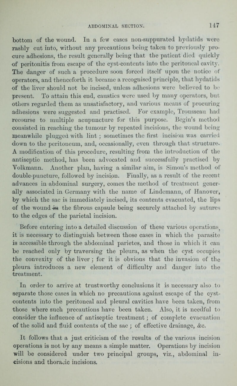 bottom of the wound. In a few cases non-suppurated hydatids were rashly cut into, without any precautions being taken to previously pro- cure adhesions, the result generally being that the patient died quickly of peritonitis from escape of the cyst-contents into the peritoneal cavity. The danger of such a procedure soon forced itself upon the notice of operators, and thenceforth it became a recognised principle, that hydatids of the liver should not be incised, unless adhesions were believed to bo present. To attain this end, caustics were used by many operators, but others regarded them as unsatisfactory, and various means of procuring adhesions were suggested and practised. For example, Trousseau had recourse to multiple acupuncture for this purpose. Bogin’s method consisted in reaching the tumour by repeated incisions, the wound being meanwhile plugged with lint; sometimes the first incision was carried down to the peritoneum, and, occasionally, even through that structure. A modification of this procedure, resulting from the introduction of the antiseptic method, has been advocated and successfully practised by Yolkmann. Another plan, having a similar aim, is Simon’s method of double-puncture, followed by incision. Finally, as a result of the recent advances in abdominal surgery, comes the method of treatment gener- ally associated in Germany with the name of Lindcmann, of Hanover, by which the sac is immediately incised, its contents evacuated, the lips of the wound the fibrous capsule being securely attached by sutures to the edges of the parietal incision. Before entering into a detailed discussion of these various operations? it is necessary to distinguish between those cases in which the parasite is accessible through the abdominal parietes, and those in which it can be reached only by traversing the pleura, as when the cyst occupies the convexity of the liver; for it is obvious that the invasion of the pleura introduces a new element of difficulty and danger into the treatment. In order to arrive at trustworthy conclusions it is necessary also to separate those cases in which no precautions against escape of the cyst- contents into the peritoneal and pleural cavities have been taken, from those where such precautions have been taken. Also, it is needful to consider the influence of antiseptic treatment; of complete evacuation of the solid and fluid contents of the sac ; of effective drainage, <fcc. It follows that a just criticism of the results of the various incision operations is not by any means a simple matter. Operations by incision will be considered under two principal groups, viz., abdominal in- cisions and thoracic incisions.