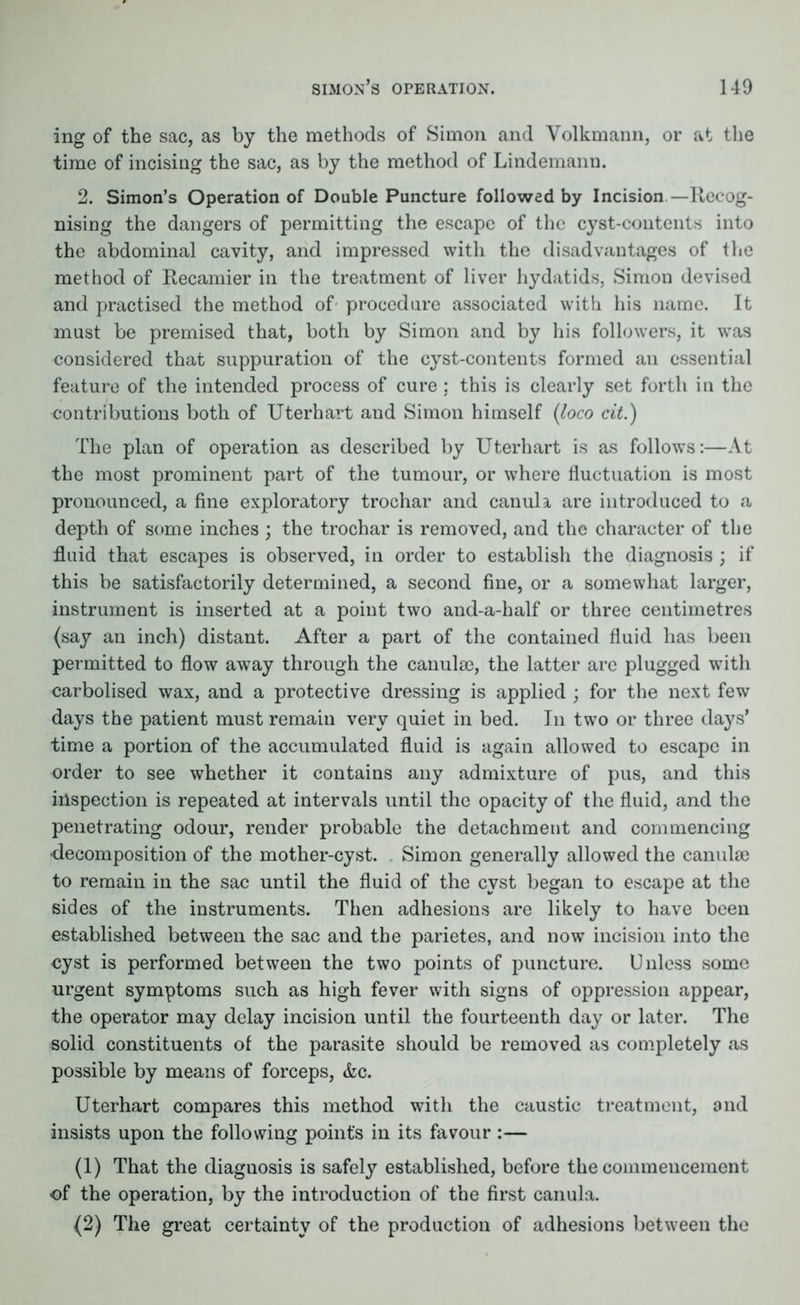 ing of the sac, as by the methods of Simon and Volkmann, or at the time of incising the sac, as by the method of Lindemann. 2. Simon’s Operation of Doable Puncture followed by Incision—Recog- nising the dangers of permitting the escape of the cyst-contents into the abdominal cavity, and impressed with the disadvantages of the method of Recamier in the treatment of liver hydatids, Simon devised and practised the method of' procedure associated with his name. It must be premised that, both by Simon and by his followers, it was considered that suppuration of the cyst-contents formed an essential feature of the intended process of cure : this is clearly set forth in the contributions both of Uterhart and Simon himself (loco cit.) The plan of operation as described by Uterhart is as follows:—At the most prominent part of the tumour, or where fluctuation is most pronounced, a fine exploratory trochar and canula are introduced to a depth of some inches ; the trochar is removed, and the character of the fluid that escapes is observed, in order to establish the diagnosis ; if this be satisfactorily determined, a second fine, or a somewhat larger, instrument is inserted at a point two and-a-half or three centimetres (say an inch) distant. After a part of the contained fluid has been permitted to flow away through the canula3, the latter arc plugged with carbolised wax, and a protective dressing is applied ; for the next few days the patient must remain very quiet in bed. In two or three days’ time a portion of the accumulated fluid is again allowed to escape in order to see whether it contains any admixture of pus, and this inspection is repeated at intervals until the opacity of the fluid, and the penetrating odour, render probable the detachment and commencing •decomposition of the mother-cyst. Simon generally allowed the canulse to remain in the sac until the fluid of the cyst began to escape at the sides of the instruments. Then adhesions are likely to have been established between the sac and the parietes, and now incision into the cyst is performed between the two points of puncture. Unless some urgent symptoms such as high fever with signs of oppression appear, the operator may delay incision until the fourteenth day or later. The solid constituents of the parasite should be removed as completely as possible by means of forceps, &c. Uterhart compares this method with the caustic treatment, and insists upon the following points in its favour :— (1) That the diagnosis is safely established, before the commencement of the operation, by the introduction of the first canula. (2) The great certainty of the production of adhesions between the