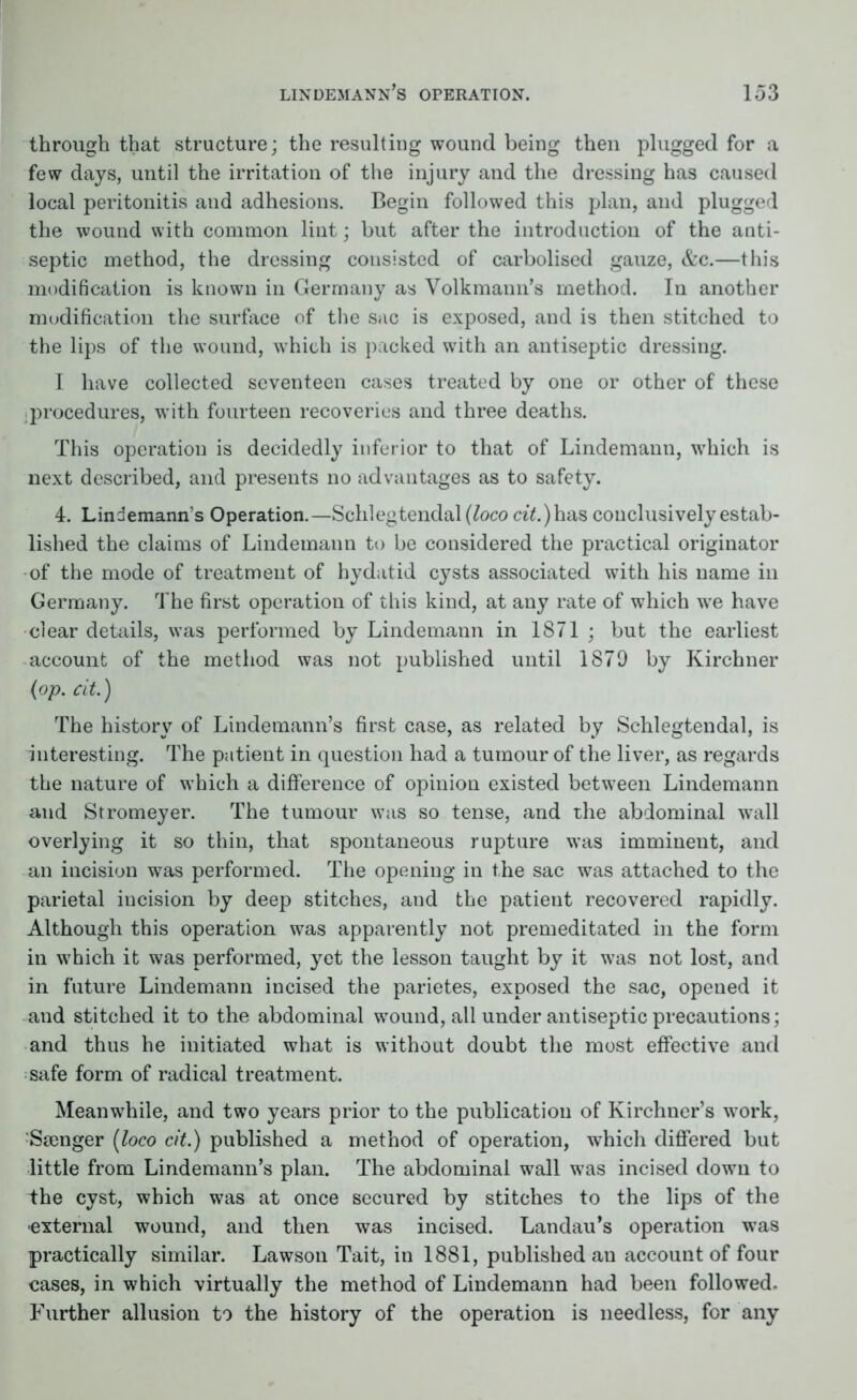 through that structure; the resulting wound being then plugged for a few days, until the irritation of the injury and the dressing has caused local peritonitis and adhesions. Begin followed this plan, and plugged the wound with common lint; but after the introduction of the anti- septic method, the dressing consisted of carbolised gauze, &c.—this modification is known in Germany as Volkmann’s method. In another modification the surface of the sac is exposed, and is then stitched to the lips of the wound, which is packed with an antiseptic dressing. I have collected seventeen cases treated by one or other of these procedures, with fourteen recoveries and three deaths. This operation is decidedly inferior to that of Lindemann, which is next described, and presents no advantages as to safety. 4. Lindemann’s Operation.—Schlegtendal (loco ct£.)has conclusively estab- lished the claims of Lindemann to be considered the practical originator of the mode of treatment of hydatid cysts associated with his name in Germany. The first operation of this kind, at any rate of which we have clear details, was performed by Lindemann in 1871 ; but the earliest account of the method was not published until 1879 by Kirchner (op. cit.) The history of Lindemann’s first case, as related by Schlegtendal, is interesting. The patient in question had a tumour of the liver, as regards the nature of which a difference of opinion existed between Lindemann and Stromeyer. The tumour was so tense, and the abdominal wall overlying it so thin, that spontaneous rupture was imminent, and an incision was performed. The opening in the sac was attached to the parietal incision by deep stitches, and the patient recovered rapidly. Although this operation was apparently not premeditated in the form in which it was performed, yet the lesson taught by it was not lost, and in future Lindemann incised the parietes, exposed the sac, opened it and stitched it to the abdominal wound, all under antiseptic precautions; and thus he initiated what is without doubt the most effective and safe form of radical treatment. Meanwhile, and two years prior to the publication of Kirchner’s work, Stenger (loco cit.) published a method of operation, which differed but little from Lindemann’s plan. The abdominal wall was incised down to the cyst, which was at once secured by stitches to the lips of the external wound, and then was incised. Landau’s operation was practically similar. Lawson Tait, in 1881, published an account of four cases, in which virtually the method of Lindemann had been followed. Further allusion to the history of the operation is needless, for any