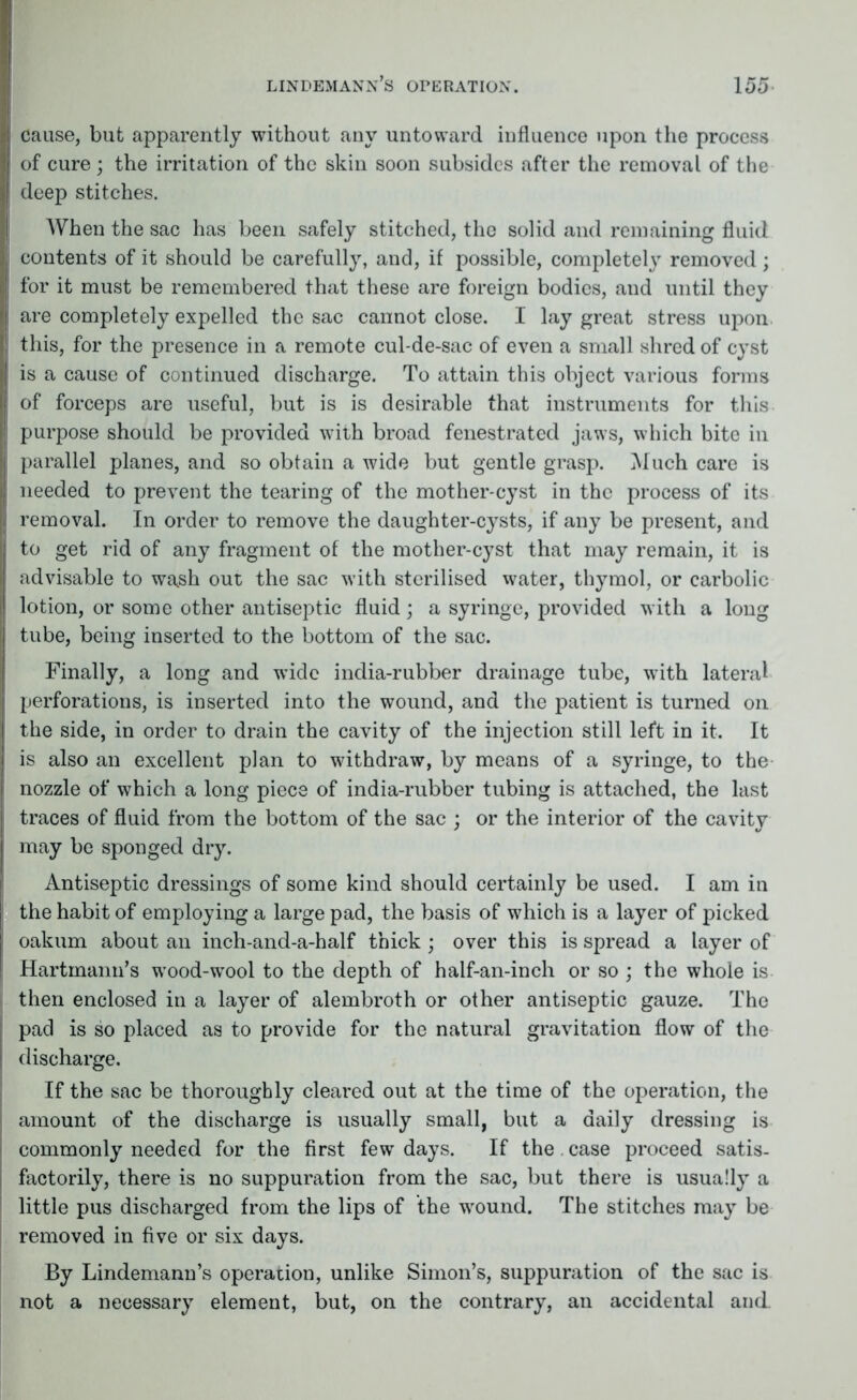 cause, but apparently without any untoward influence upon the process of cure; the irritation of the skin soon subsides after the removal of the deep stitches. When the sac has been safely stitched, the solid and remaining fluid contents of it should be carefully, and, if possible, completely removed; for it must be remembered that these are foreign bodies, and until they are completely expelled the sac cannot close. I lay great stress upon this, for the presence in a remote cul-de-sac of even a small shred of cyst is a cause of continued discharge. To attain this object various forms of forceps are useful, but is is desirable that instruments for this purpose should be provided with broad fenestrated jaws, which bite in parallel planes, and so obtain a wide but gentle grasp. Much care is needed to prevent the tearing of the mother-cyst in the process of its removal. In order to remove the daughter-cysts, if any be present, and to get rid of any fragment of the mother-cyst that may remain, it is advisable to wash out the sac with sterilised water, thymol, or carbolic lotion, or some other antiseptic fluid; a syringe, provided with a long tube, being inserted to the bottom of the sac. Finally, a long and wide india-rubber drainage tube, with lateral perforations, is inserted into the wound, and the patient is turned on the side, in order to drain the cavity of the injection still left in it. It is also an excellent plan to withdraw, by means of a syringe, to the nozzle of which a long piece of india-rubber tubing is attached, the last traces of fluid from the bottom of the sac ; or the interior of the cavity may be sponged dry. Antiseptic dressings of some kind should certainly be used. I am in the habit of employing a large pad, the basis of which is a layer of picked oakum about an inch-and-a-half thick; over this is spread a layer of Hartmann’s wood-wool to the depth of half-an-inch or so ; the whole is then enclosed in a layer of alembroth or other antiseptic gauze. The pad is so placed as to provide for the natural gravitation flow of the discharge. If the sac be thoroughly cleared out at the time of the operation, the amount of the discharge is usually small, but a daily dressing is commonly needed for the first few days. If the. case proceed satis- factorily, there is no suppuration from the sac, but there is usually a little pus discharged from the lips of the wound. The stitches may be removed in five or six days. By Lindemann’s operation, unlike Simon’s, suppuration of the sac is not a necessary element, but, on the contrary, an accidental and.