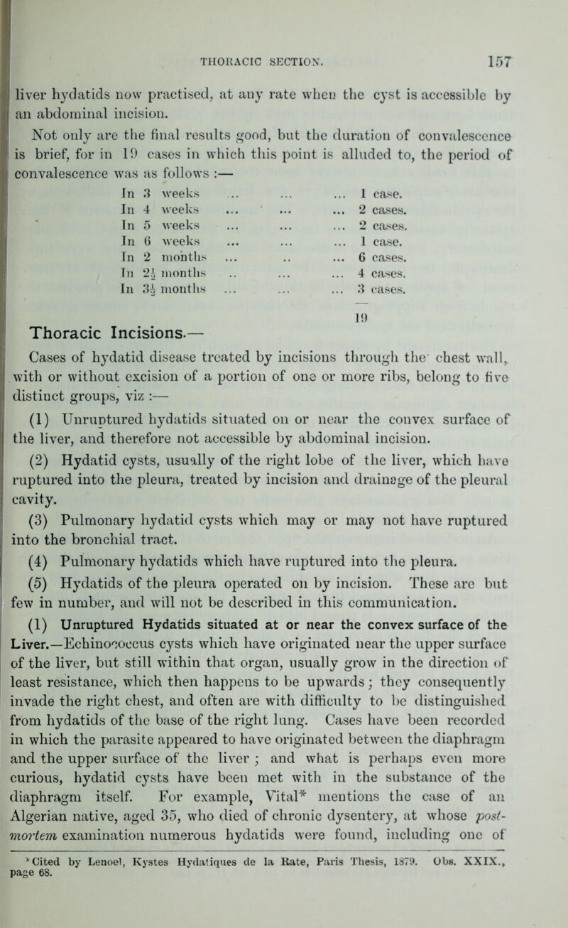 liver hydatids now practised, at any rate when the cyst is accessible by an abdominal incision. Not only are the final results good, but the duration of convalescence is brief, for in 19 cases in which this point is alluded to, the period of convalescence was as follows :— In 3 weeks In 4 weeks In 5 weeks In 6 weeks In 2 months In 2b months In 3^ months 1 case. 2 cases. 2 cases. 1 case. 6 cases. 4 cases. 3 cases. 19 Thoracic Incisions.— I Cases of hydatid disease treated by incisions through the chest wall,, with or without excision of a portion of one or more ribs, belong to five distinct groups, viz :— (1) Unruntured hydatids situated on or near the convex surface of the liver, and therefore not accessible by abdominal incision. (2) Hydatid cysts, usually of the right lobe of the liver, which have ruptured into the pleura, treated by incision and drainage of the pleural cavity. (3) Pulmonary hydatid cysts which may or may not have ruptured into the bronchial tract. (4) Pulmonary hydatids which have ruptured into the pleura. (5) Hydatids of the pleura operated on by incision. These are but few in number, and will not be described in this communication. (1) Unruptured Hydatids situated at or near the convex surface of the Liver.—Echinococcus cysts which have originated near the upper surface of the liver, but still within that organ, usually grow in the direction of least resistance, which then happens to be upwards; they consequently invade the right chest, and often are with difficulty to be distinguished from hydatids of the base of the right lung. Cases have been recorded in which the parasite appeared to have originated between the diaphragm and the upper surface of the liver ; and what is perhaps even more curious, hydatid cysts have been met with in the substance of the diaphragm itself. For example, Vital* mentions the case of an Algerian native, aged 35, who died of chronic dysentery, at whose post- mortem examination numerous hydatids were found, including one of * Cited by Lenoel, Kystes Hydatiques de la Kate, Paris Thesis, 1879. Obs. XXIX., page 68.