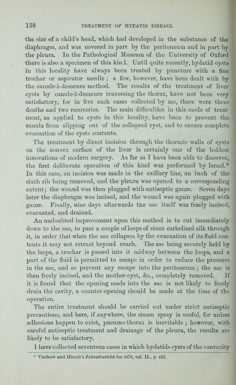 the size of a child’s head, which had developed in the substance of the diaphragm, and was covered in part by the peritoneum and in part by the pleura. In the Pathological Museum of the University of Oxford there is also a specimen of this kind. Until quite recently, hydatid cysts in this locality have always been treated by puncture with a fine trochar or aspirator needle ; a few, however, have been dealt with by the canule-a-demeure method. The results of the treatment of liver cysts by canule-a-demeure traversing the thorax, have not been very satisfactory, for in five such cases collected by me, there were three deaths and two recoveries. The main difficulties in this mode of treat- ment, as applied to cysts in this locality, have been to prevent the canula from slipping out of the collapsed cyst, aud to ensure complete evacuation of the cysts contents. The treatment by direct incision through the thoracic walls of cysts on the convex surface of the liver is certainly one of the boldest innovations of modern surgery. As far as I have been able to discover, the first deliberate operation of this kind was performed by Israel.* In this case, an incision was made in the axillary line, an inch of the sixth rib being removed, and the pleura was opened to a corresponding extent; the wound was then plugged with antiseptic gauze. Seven days later the diaphragm was incised, and the wound was again plugged with gauze. Finally, nine days afterwards the sac itself was freely incised, evacuated, and drained. An undoubted improvement upon this method is to cut immediately down to the sac, to pass a couple of loops of stout carbolised silk through it, in order that when the sac collapses by the evacuation of its fluid con- tents it may not retract beyond reach. The sac being securely held by the loops, a trochar is passed into it midway between the loops, and a part of the fluid is permitted to escape in order to reduce the pressure in the sac, and so prevent any escape into the peritoneum; the sac is then freely incised, and the mother-cyst, &c., completely removed. If it is found that the opening made into the sac is not likely to freely drain the cavity, a counter-opening should be made at the time of the operation. The entire treatment should be carried out under strict antiseptic precautions, and here, if anywhere, the steam spray is useful, for unless adhesions happen to exist, pneumo thorax is inevitable ; however, with careful antiseptic treatment and drainage of the pleura, the results are likely to be satisfactory. I have collected seventeen cases in which hydatids cysts of the convexity * Virchow and Hirsch’s Jahresbericht for 1879, vol. II., p. 412.