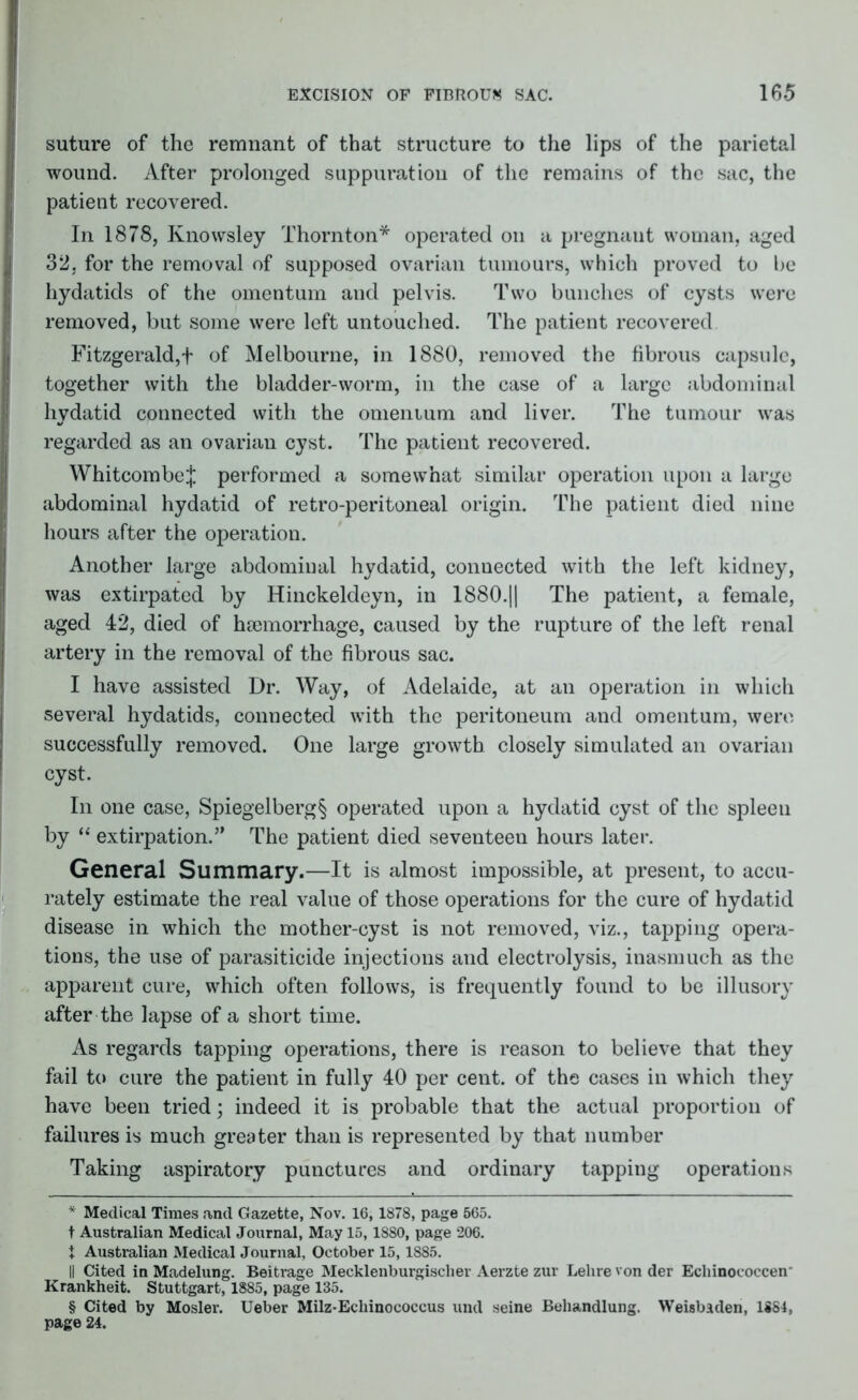 suture of the remnant of that structure to the lips of the parietal wound. After prolonged suppuration of the remains of the sac, the patient recovered. In 1878, Knowsley Thornton* * * § operated on a pregnant woman, aged 32, for the removal of supposed ovarian tumours, which proved to be hydatids of the omentum and pelvis. Two bunches of cysts were removed, but some were left untouched. The patient recovered Fitzgerald,f of Melbourne, in 1880, removed the fibrous capsule, together with the bladder-worm, in the case of a large abdominal hydatid connected with the omenium and liver. The tumour was regarded as an ovarian cyst. The patient recovered. WhitcombeJ performed a somewhat similar operation upon a large abdominal hydatid of retro-peritoneal origin. The patient died nine hours after the operation. Another large abdominal hydatid, connected with the left kidney, was extirpated by Hinckeldeyn, in 1880.|| The patient, a female, aged 42, died of haemorrhage, caused by the rupture of the left renal artery in the removal of the fibrous sac. I have assisted Dr. Way, of Adelaide, at an operation in which several hydatids, connected with the peritoneum and omentum, were successfully removed. One large growth closely simulated an ovarian cyst. In one case, Spiegelberg§ operated upon a hydatid cyst of the spleen by “ extirpation.” The patient died seventeen hours later. General Summary.—It is almost impossible, at present, to accu- rately estimate the real value of those operations for the cure of hydatid disease in which the mother-cyst is not removed, viz., tapping opera- tions, the use of parasiticide injections and electrolysis, inasmuch as the apparent cure, which often follows, is frequently found to be illusory after the lapse of a short time. As regards tapping operations, there is reason to believe that they fail to cure the patient in fully 40 per cent, of the cases in which they have been tried; indeed it is probable that the actual proportion of failures is much greater than is represented by that number Taking aspiratory punctures and ordinary tapping operations * Medical Times and Gazette, Nov. 16,1878, page 565. t Australian Medical Journal, May 15,1880, page 206. t Australian Medical Journal, October 15,1885. II Cited in Madelung. Beitrage Mecklenburgischer Aerzte zur Lehrevonder Echinococcen Krankheit. Stuttgart, 1885, page 185. § Cited by Mosler. Ueber Milz-Echinococcus und seine Behandlung. Weisbaden, 1884, page 24.