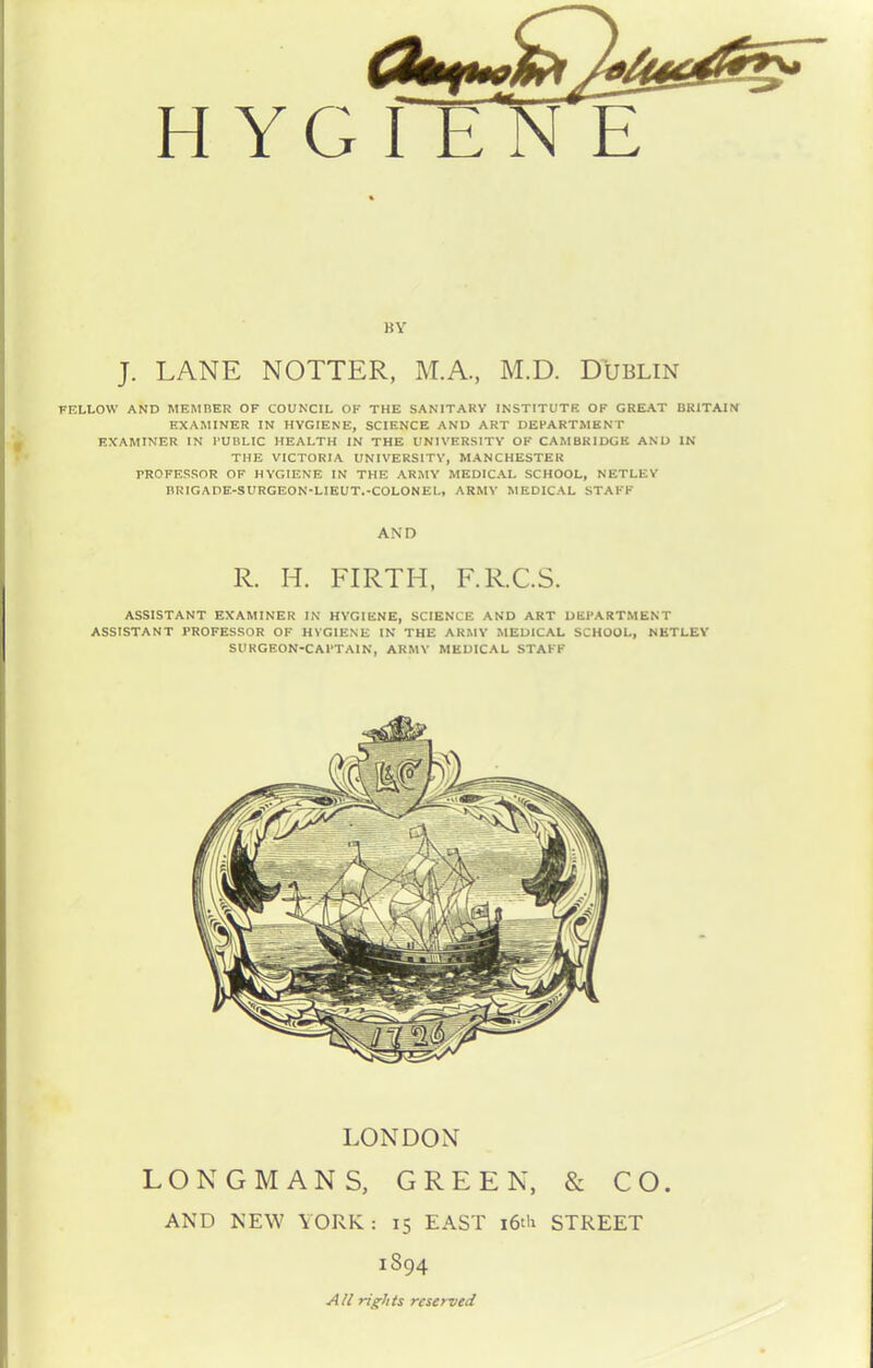 H YG J. LANE NOTTER, M.A., M.D. Dublin FELLOW AND MEMBER OF COUNCIL OF THE SANITARY INSTITUTE OF GREAT BRITAIN [EXAMINER IN HYGIENE, SCIENCE AND ART DEPARTMENT EXAMINER IN PUBLIC HEALTH IN THE UNIVERSITY OF CAMBRIDGE AND IN THE VICTORIA UNIVERSITY, MANCHESTER PROFESSOR OF HYGIENE IN THE ARMY MEDICAL SCHOOL, NETLEY BRIG A DE-SURGEON* LIEUT.-COLON EL, ARMY MEDICAL STAFF AND R. H. FIRTH, F.R.C.S. ASSISTANT EXAMINER IN HYGIENE, SCIENCE AND ART DEPARTMENT ASSISTANT PROFESSOR OF HYGIENE IN THE ARMY MEDICAL SCHOOL, NETLEY SURGEON-CAPTAIN, ARMY MEDICAL STAFF LONDON LONGMANS, GREEN, & CO. AND NEW YORK: 15 EAST 16th STREET 1S94 All rights reserved