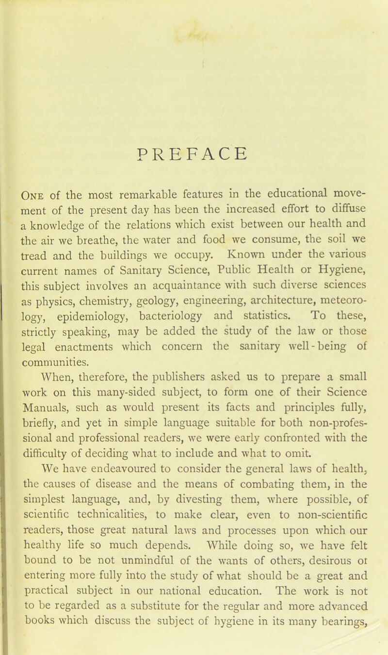 PREFACE One of the most remarkable features in the educational move- ment of the present day has been the increased effort to diffuse a knowledge of the relations which exist between our health and the air we breathe, the water and food we consume, the soil we tread and the buildings we occupy. Known under the various current names of Sanitary Science, Public Health or Hygiene, this subject involves an acquaintance with such diverse sciences as physics, chemistry, geology, engineering, architecture, meteoro- logy, epidemiology, bacteriology and statistics. To these, strictly speaking, may be added the study of the law or those legal enactments which concern the sanitary well-being of communities. When, therefore, the publishers asked us to prepare a small work on this many-sided subject, to form one of their Science Manuals, such as would present its facts and principles fully, briefly, and yet in simple language suitable for both non-profes- sional and professional readers, we were early confronted with the difficulty of deciding what to include and what to omit. We have endeavoured to consider the general laws of health, the causes of disease and the means of combating them, in the simplest language, and, by divesting them, where possible, of scientific technicalities, to make clear, even to non-scientific readers, those great natural laws and processes upon which our healthy life so much depends. While doing so, we have felt bound to be not unmindful of the wants of others, desirous ot entering more fully into the study of what should be a great and practical subject in our national education. The work is not to be regarded as a substitute for the regular and more advanced books which discuss the subject of hygiene in its many bearings,