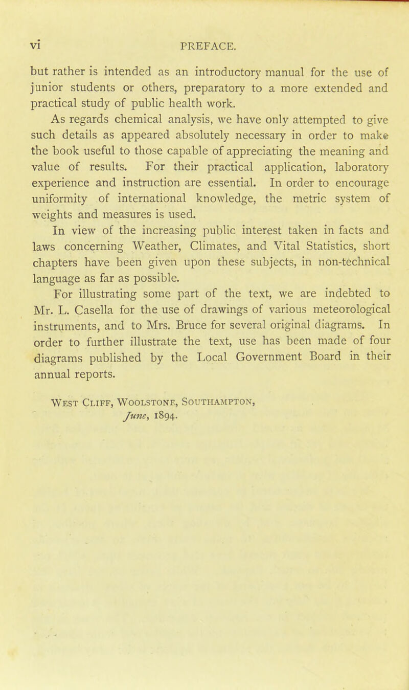 but rather is intended as an introductory manual for the use of junior students or others, preparatory to a more extended and practical study of public health work. As regards chemical analysis, we have only attempted to give such details as appeared absolutely necessary in order to make the book useful to those capable of appreciating the meaning and value of results. For their practical application, laboratory experience and instruction are essential. In order to encourage uniformity of international knowledge, the metric system of weights and measures is used. In view of the increasing public interest taken in facts and laws concerning Weather, Climates, and Vital Statistics, short chapters have been given upon these subjects, in non-technical language as far as possible. For illustrating some part of the text, we are indebted to Mr. L. Casella for the use of drawings of various meteorological instruments, and to Mrs. Bruce for several original diagrams. In order to further illustrate the text, use has been made of four diagrams published by the Local Government Board in their annual reports. West Cliff, Woolstone, Southampton, June, 1894.