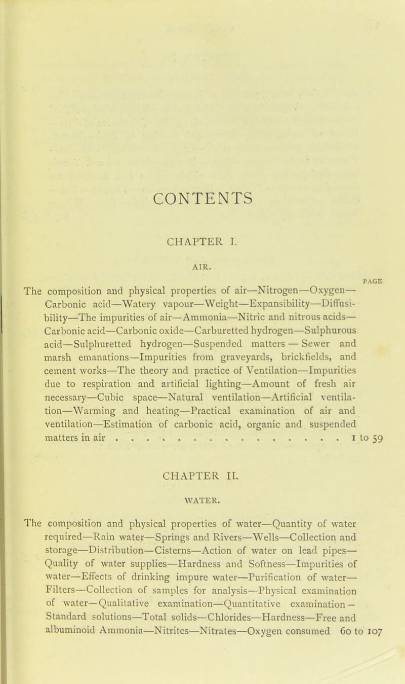 CONTENTS CHAPTER I. AIR. PAGE The composition and physical properties of air—Nitrogen—Oxygen— Carbonic acid—Watery vapour—Weight—Expansibility—Diffusi- bility—The impurities of air—Ammonia—Nitric and nitrous acids— Carbonic acid—Carbonic oxide—Carburetted hydrogen—Sulphurous acid—Sulphuretted hydrogen—Suspended matters — Sewer and marsh emanations—Impurities from graveyards, brickfields, and cement works—The theory and practice of Ventilation—Impurities due to respiration and artificial lighting—Amount of fresh air necessary—Cubic space—Natural ventilation—Artificial ventila- tion—Warming and heating—Practical examination of air and ventilation—Estimation of carbonic acid, organic and suspended matters in air i to 59 CHAPTER II. WATER. The composition and physical properties of water—Quantity of water required—Rain water—Springs and Rivers—Wells—Collection and storage—Distribution—Cisterns—Action of water on lead pipes— Quality of water supplies—Hardness and Softness—Impurities of water—Effects of drinking impure water—Purification of water— Filters—Collection of samples for analysis—Physical examination of water—Qualitative examination—Quantitative examination — Standard solutions—Total solids—Chlorides—Hardness—Free and albuminoid Ammonia—Nitrites—Nitrates—Oxygen consumed 60 to 107