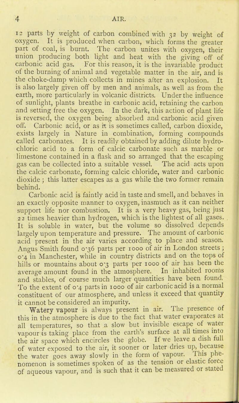 12 parts by weight of carbon combined with 32 by weight of oxygen. It is produced when carbon, which forms the greater part of coal, is burnt. The carbon unites with oxygen, their union producing both light and heat with the giving off of carbonic acid gas. For this reason, it is the invariable product of the burning of animal and vegetable matter in the air, and is the choke-damp which collects in mines after an explosion. It is also largely given off by men and animals, as well as from the earth, more particularly in volcanic districts. Under the influence of sunlight, plants breathe in carbonic acid, retaining the carbon and setting free the oxygen. In the dark, this action of plant life is reversed, the oxygen being absorbed and carbonic acid given off. Carbonic acid, or as it is sometimes called, carbon dioxide, exists largely in Nature in combination, forming compounds called carbonates. It is readily obtained by adding dilute hydro- chloric acid to a form of calcic carbonate such as marble or limestone contained in a flask and so arranged that the escaping gas can be collected into a suitable vessel. The acid acts upon the calcic carbonate, forming calcic chloride, water and carbonic dioxide ; this latter escapes as a gas while the two former remain behind. Carbonic acid is faintly acid in taste and smell, and behaves in an exactly opposite manner to oxygen, inasmuch as it can neither support life nor combustion. It is a very heavy gas, being just 22 times heavier than hydrogen, which is the lightest of all gases. It is soluble in water, but the volume so dissolved depends largely upon temperature and pressure. The amount of carbonic acid present in the air varies according to place and season. Angus Smith found o'36 parts per 1000 of air in London streets ; o’4 in Manchester, while in country districts and on the tops of hills or mountains about 0^3 parts per 1000 of air has been the average amount found in the atmosphere. In inhabited rooms and stables, of course much larger quantities have been found. To the extent of o’4 parts in 1000 of air carbonic acid is a normal constituent of our atmosphere, and unless it exceed that quantity it cannot be considered an impurity. Watery vapour is always present in air. The presence of this in the atmosphere is due to the fact that water evaporates at all temperatures, so that a slow but invisible escape of water vapour is taking place from the earth’s surface at all times into the air space which encircles the globe. If we leave a dish full of water exposed to the air, it sooner or later dries up, because the water goes away slowly in the form of vapour. Ihis phe- nomenon is sometimes spoken of as the tension or elastic force of aqueous vapour, and is such that it can be measured or statec