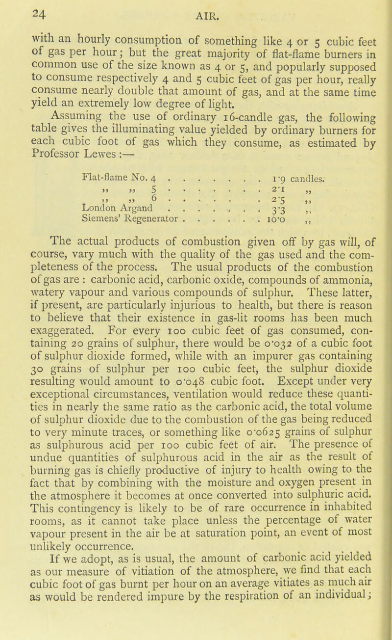 with an hourly consumption of something like 4 or 5 cubic feet of gas per hour; but the great majority of flat-flame burners in common use of the size known as 4 or 5, and popularly supposed to consume respectively 4 and 5 cubic feet of gas per hour, really consume nearly double that amount of gas, and at the same time yield an extremely low degree of light. Assuming the use of ordinary 16-candle gas, the following table gives the illuminating value yielded by ordinary burners for each cubic foot of gas which they consume, as estimated by Professor Lewes :— Flat-flame No. 4 1-9 candles. >» >> 5 2*1 ,, >> >> 6 .2*5 ,, London Argand 3*3 ,, Siemens’ Regenerator io*o ,, The actual products of combustion given off by gas will, of course, vary much with the quality of the gas used and the com- pleteness of the process. The usual products of the combustion of gas are : carbonic acid, carbonic oxide, compounds of ammonia, watery vapour and various compounds of sulphur. These latter, if present, are particularly injurious to health, but there is reason to believe that their existence in gas-lit rooms has been much exaggerated. For every 100 cubic feet of gas consumed, con- taining 20 grains of sulphur, there would be 0*032 of a cubic foot of sulphur dioxide formed, while with an impurer gas containing 30 grains of sulphur per 100 cubic feet, the sulphur dioxide resulting would amount to 0*048 cubic foot. Except under very exceptional circumstances, ventilation would reduce these quanti- ties in nearly the same ratio as the carbonic acid, the total volume of sulphur dioxide due to the combustion of the gas being reduced to very minute traces, or something like 0*0625 grains of sulphur as sulphurous acid per 100 cubic feet of air. The presence of undue quantities of sulphurous acid in the air as the result of burning gas is chiefly productive of injury to health owing to the fact that by combining with the moisture and oxygen present in the atmosphere it becomes at once converted into sulphuric acid. This contingency is likely to be of rare occurrence in inhabited rooms, as it cannot take place unless the percentage of water vapour present in the air be at saturation point, an event of most unlikely occurrence. If we adopt, as is usual, the amount of carbonic acid yielded as our measure of vitiation of the atmosphere, we find that each cubic foot of gas burnt per hour on an average vitiates as much air as would be rendered impure by the respiration of an individual j