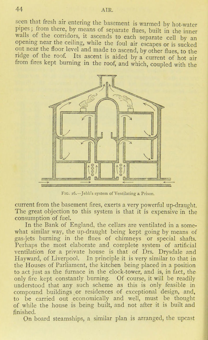 seen that fresh air entering the basement is warmed by hot-water pipes; from there, by means of separate flues, built in the inner walls of the corridors, it ascends to each separate cell by an opening near the ceiling, while the foul air escapes or is sucked out near the floor level and made to ascend, by other flues, to the ridge of the roof. Its ascent is aided by a current of hot air from fires kept burning in the roof, and which, coupled with the Fig. 16.—Jebb's system of Ventilating a Prison. current from the basement fires, exerts a very powerful up-draught. The great objection to this system is that it is expensive in the consumption of fuel. In the Bank of England, the cellars are ventilated in a some- what similar way, the up-draught being kept going by means of gas-jets burning in the flues of chimneys or special shafts. Perhaps the most elaborate and complete system of artificial ventilation for a private house is that of Drs. Drysdale and Hayward, of Liverpool. In principle it is very similar to that in the Houses of Parliament, the kitchen being placed in a position to act just as the furnace in the clock-tower, and is, in fact, the only fire kept constantly burning. Of course, it will be readily understood that any such scheme as this is only feasible in compound buildings or residences of exceptional design, and, to be carried out economically and well, must be thought of while the house is being built, and not after it is built and finished. On board steamships, a similar plan is arranged, the upcast