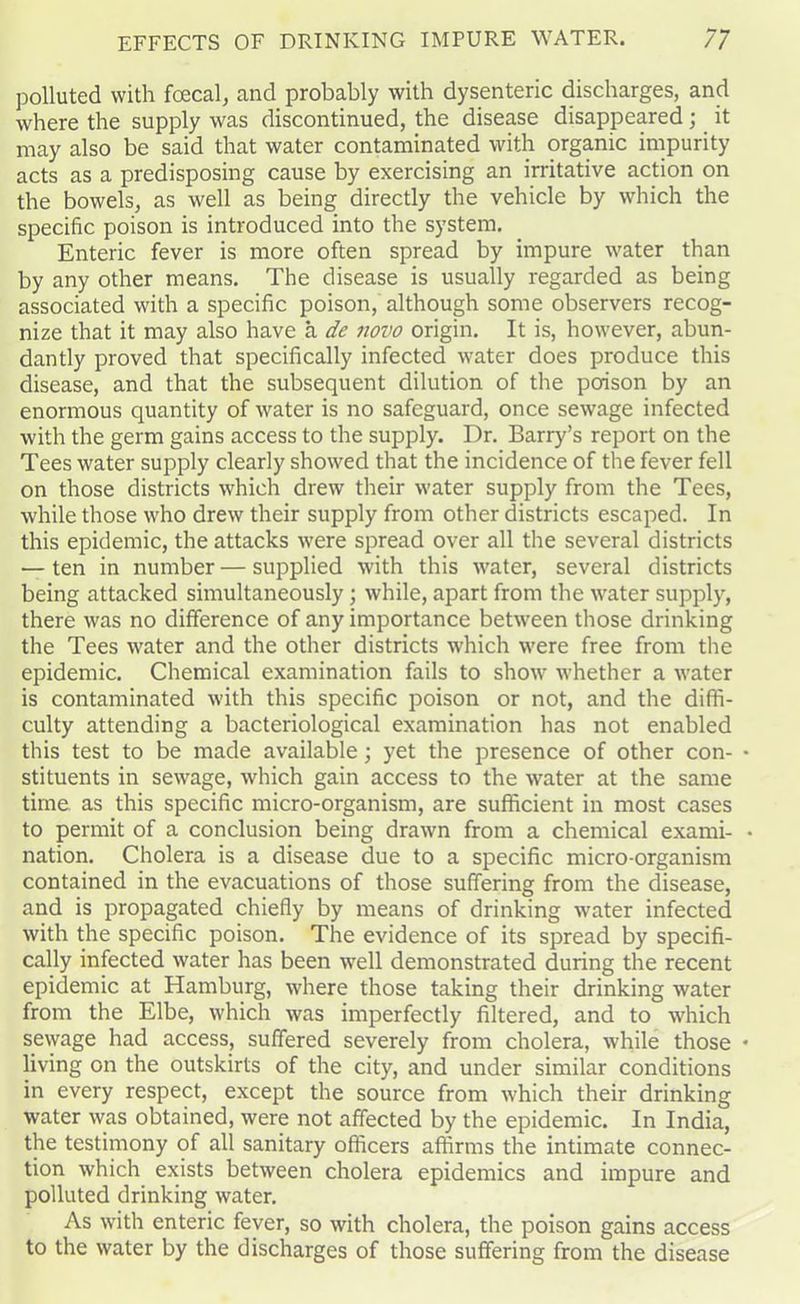 polluted with foecal, and probably with dysenteric discharges, and where the supply was discontinued, the disease disappeared; it may also be said that water contaminated with organic impurity acts as a predisposing cause by exercising an irritative action on the bowels, as well as being directly the vehicle by which the specific poison is introduced into the system. Enteric fever is more often spread by impure water than by any other means. The disease is usually regarded as being associated with a specific poison, although some observers recog- nize that it may also have a de novo origin. It is, however, abun- dantly proved that specifically infected water does produce this disease, and that the subsequent dilution of the poison by an enormous quantity of water is no safeguard, once sewage infected with the germ gains access to the supply. Dr. Barry’s report on the Tees water supply clearly showed that the incidence of the fever fell on those districts which drew their water supply from the Tees, while those who drew their supply from other districts escaped. In this epidemic, the attacks were spread over all the several districts — ten in number — supplied with this water, several districts being attacked simultaneously; while, apart from the water supply, there was no difference of any importance between those drinking the Tees water and the other districts which were free from the epidemic. Chemical examination fails to show whether a water is contaminated with this specific poison or not, and the diffi- culty attending a bacteriological examination has not enabled this test to be made available; yet the presence of other con- stituents in sewage, which gain access to the water at the same time as this specific micro-organism, are sufficient in most cases to permit of a conclusion being drawn from a chemical exami- nation. Cholera is a disease due to a specific micro-organism contained in the evacuations of those suffering from the disease, and is propagated chiefly by means of drinking water infected with the specific poison. The evidence of its spread by specifi- cally infected water has been well demonstrated during the recent epidemic at Hamburg, where those taking their drinking water from the Elbe, which was imperfectly filtered, and to which sewage had access, suffered severely from cholera, while those living on the outskirts of the city, and under similar conditions in every respect, except the source from which their drinking water was obtained, were not affected by the epidemic. In India, the testimony of all sanitary officers affirms the intimate connec- tion which exists between cholera epidemics and impure and polluted drinking water. As with enteric fever, so with cholera, the poison gains access to the water by the discharges of those suffering from the disease