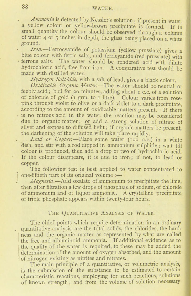 Ammonia is detected by Nessler’s solution; if present in water, a yellow colour or yellow-brown precipitate is formed. If in small quantity the colour should be observed through a column of water 4 or 5 inches in depth, the glass being placed on a white ground. Iron.—Ferrocyanide of potassium (yellow prussiate) gives a blue colour with ferric salts, and ferricyanide (red prussiate) with • ferrous salts. The water should be rendered acid with dilute hydrochloric acid, free from iron. A comparative test should be made with distilled water. Hydrogen Sulphide, with a salt of lead, gives a black colour. Oxidizable Organic Matter.—The water should be neutral or feebly acid; boil for 20 minutes, adding about 1 c.c. of a solution of chloride of gold (1 grm. to 1 litre). Colour varies from rose- pink through violet to olive or a dark violet to a dark precipitate, according to the amount of oxidizable matters present. If there • is no nitrous acid in the water, the reaction may be considered due to organic matter; or add a strong solution of nitrate of silver and expose to diffused light; if organic matters be present, the darkening of the solution will take place rapidly. Lead or Copper.—Place some water (100 c.c.) in a white dish, and stir with a rod dipped in ammonium sulphide ; wait till colour is produced, then add a drop or two of hydrochloric acid. If the colour disappears, it is due to iron; if not, to lead or copper. The following test is best applied to water concentrated to one-fiftieth part of its original volume :— 1 Magnesia.—Add oxalate of ammonium to precipitate the lime, then after filtration a few drops of phosphate of sodium, of chloride of ammonium and of liquor ammonise. A crystalline precipitate of triple phosphate appears within twenty-four hours. The Quantitative Analysis of Water. The chief points which require determination in an ordinary . quantitative analysis are the total solids, the chlorides, the hard- ness and the organic matter as represented by what are called the free and albuminoid ammonia. If additional evidence as to the quality of the water is required, to these may be added the determination of the amount of oxygen absorbed, and the amount of nitrogen existing as nitrites and nitrates. The main principle of a quantitative, or volumetric analysis, is the submission of the substance to be estimated to certain characteristic reactions, employing for such reactions, solutions of known strength ; and from the volume of solution necessary