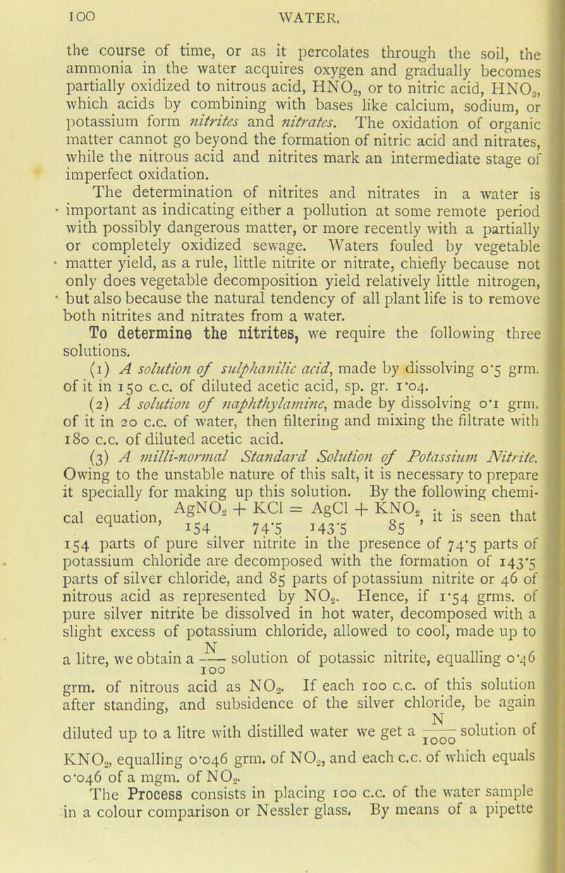 the course of time, or as it percolates through the soil, the ammonia in the water acquires oxygen and gradually becomes partially oxidized to nitrous acid, HNO„, or to nitric acid, HNO:j, which acids by combining with bases like calcium, sodium, or potassium form nitrites and nitrates. The oxidation of organic matter cannot go beyond the formation of nitric acid and nitrates, while the nitrous acid and nitrites mark an intermediate stage of imperfect oxidation. The determination of nitrites and nitrates in a water is important as indicating either a pollution at some remote period with possibly dangerous matter, or more recently with a partially or completely oxidized sewage. Waters fouled by vegetable matter yield, as a rule, little nitrite or nitrate, chiefly because not only does vegetable decomposition yield relatively little nitrogen, but also because the natural tendency of all plant life is to remove both nitrites and nitrates from a water. To determine the nitrites, we require the following three solutions. (1) A solution of sulphanilic acid, made by dissolving o‘5 grm. of it in 150 c.c. of diluted acetic acid, sp. gr. 1*04. (2) A solution of naphthylamine, made by dissolving o*i grm. of it in 20 c.c. of water, then filtering and mixing the filtrate with 180 c.c. of diluted acetic acid. (3) A milli-normal Standard Sohition of Potassium Nitrite. Owing to the unstable nature of this salt, it is necessary to prepare it specially for making up this solution. By the following chemi- cal equation, Af^°2 + ^ = ^ + Iv^°3, it is seen that 154 parts of pure silver nitrite in the presence of 74^5 parts of potassium chloride are decomposed with the formation of 143'5 parts of silver chloride, and 85 parts of potassium nitrite or 46 of nitrous acid as represented by N02. Hence, if 1*54 grms. of pure silver nitrite be dissolved in hot water, decomposed with a slight excess of potassium chloride, allowed to cool, made up to a litre, we obtain a solution of potassic nitrite, equalling 0*46 100 grm. of nitrous acid as N02. If each 100 c.c. of this solution after standing, and subsidence of the silver chloride, be again N diluted up to a litre with distilled water we get a solution of KNOo, equalling 0*046 grm. of N02, and each c.c. of which equals 0*046 of a mgm. of N02. The Process consists in placing 100 c.c. of the water sample in a colour comparison or Nessler glass. By means of a pipette