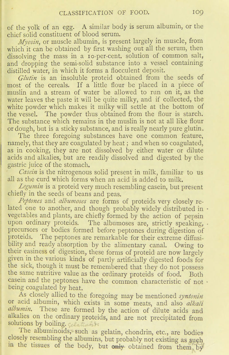 of the yolk of an egg. A similar body is serum albumin, or the chief solid constituent of blood serum. Myosin, or muscle albumin, is present largely in muscle, from which it can be obtained by first washing out all the serum, then dissolving the mass in a 10-per-cent, solution of common salt, and dropping the semi-solid substance into a vessel containing distilled water, in which it forms a flocculent deposit. Glutin is an insoluble proteid obtained from the seeds of most of the cereals. If a little flour be placed in a piece of muslin and a stream of water be allowed to run on it, as the water leaves the paste it will be quite milky, and if collected, the white powder which makes it milky will settle at the bottom of the vessel. The powder thus obtained from the flour is starch. The substance which remains in the muslin is not at all like flour or dough, but is a sticky substance, and is really nearly pure glutin. The three foregoing substances have one common feature, namely, that they are coagulated by heat; and when so coagulated, as in cooking, they are not dissolved by either water or dilute acids and alkalies, but are readily dissolved and digested by the gastric juice of the stomach. Casern is the nitrogenous solid present in milk, familiar to us all as the curd which forms when an acid is added to milk. Legumin is a proteid very much resembling casein, but present chiefly in the seeds of beans and peas. Peptoties and albumoses are forms of proteids very closely re- lated one to another, and though probably widely distributed in vegetables and plants, are chiefly formed by the action of pepsin upon ordinary proteids. The albumoses are, strictly speaking, precursors or bodies formed before peptones during digestion of proteids. The peptones are remarkable for their extreme diffusi- bility and ready absorption by the alimentary canal. Owing to their easiness of digestion, these forms of proteid are now largely given in the various kinds of partly artificially digested foods for the sick, though it must be remembered that they do not possess the same nutritive value as the ordinary proteids of food. Both casein and the peptones have the common characteristic of not being coagulated by heat. As closely allied to the foregoing may be mentioned syntonin or acid albumin, which exists in some meats, and also alkali albumin. These are formed by the action of dilute acids and alkalies on the ordinary proteids, and are not precipitated from solutions by boiling, g. • V'k J he albuminoids,- such as gelatin, chondrin, etc., are bodies closely resembling the albumins, but probably not existing as such in the tissues of the body, but only- obtained from them by