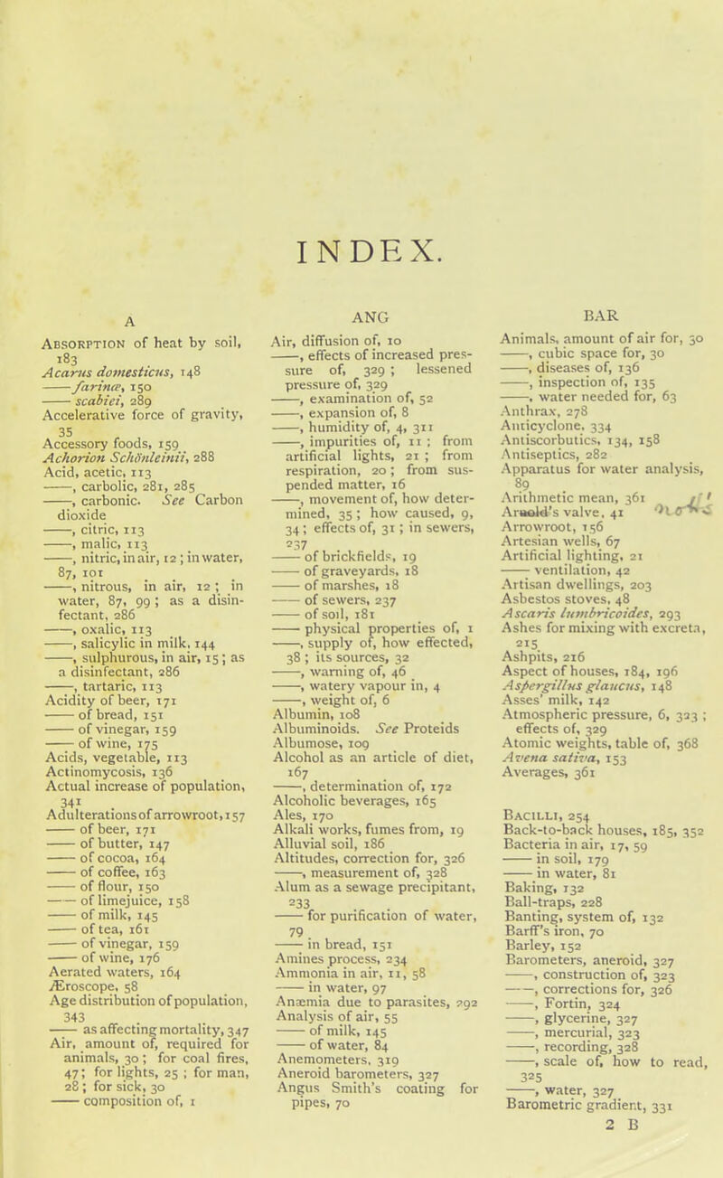 INDEX. A Absorption of heat by soil, 183 A cants domesticus, 148 farince, 150 scabiei, 289 Accelerative force of gravity, 35 , , Accessory foods, 159 Achorion SchSnleinii, 288 Acid, acetic, 113 , carbolic, 281, 285 , carbonic. See Carbon dioxide , citric, 113 , malic, 113 , nitric, in air, 12; in water, 87, 101 , nitrous, in air, 12 ; in water, 87, 99 ; as a disin- fectant, 286 , oxalic, 113 , salicylic in milk. 144 , sulphurous, in air, 15 ; as a disinfectant, 286 , tartaric, 113 Acidity of beer, 171 of bread, 151 of vinegar, 159 of wine, 175 Acids, vegetable, 113 Actinomycosis, 136 Actual increase of population, 341 Adulterationsof arrowroot, 157 of beer, 171 of butter, 147 of cocoa, 164 of coffee, 163 of flour, 150 of limejuice, 158 of milk, 145 of tea, 161 of vinegar, 159 of wine, 176 Aerated waters, 164 TEroscope, 58 Age distribution of population, 343 as affecting mortality, 347 Air, amount of, required for animals, 30; for coal fires, 47; for lights, 25 ; for man, 28; for sick, 30 composition of, 1 ANG Air, diffusion of, 10 , effects of increased pres- sure of, 329 ; lessened pressure of, 329 , examination of, 52 , expansion of, 8 , humidity of, 4, 311 , impurities of, n ; from artificial lights, 21 ; from respiration, 20; from sus- pended matter, 16 , movement of, how deter- mined, 35 ; how caused, 9, 34; effects of, 31 ; in sewers, 237 of brickfields, 19 of graveyards, 18 of marshes, 18 of sewers, 237 of soil, 181 physical properties of, 1 , supply of, how effected, 38 ; its sources, 32 , warning of, 46 , watery vapour in, 4 , weight of, 6 Albumin, 108 Albuminoids. See Proteids Albumose, 109 Alcohol as an article of diet, 167 , determination of, 172 Alcoholic beverages, 165 Ales, 170 Alkali works, fumes from, 19 Alluvial soil, 186 Altitudes, correction for, 326 , measurement of, 328 Alum as a sewage precipitant, 233 for purification of water, 79 in bread, 151 Amines process, 234 Ammonia in air, 11, 58 in water, 97 Anaemia due to parasites, 292 Analysis of air, 55 of milk, 145 of water, 84 Anemometers, 319 Aneroid barometers, 327 Angus Smith’s coating for pipes, 70 BAR Animals, amount of air for, 30 , cubic space for, 30 , diseases of, 136 , inspection of, 135 , water needed for, 63 Anthrax, 278 Anticyclone, 334 Antiscorbutics, 134, 158 Antiseptics, 282 Apparatus for water analysis, 89 Arithmetic mean, 361 jf > Arnold’s valve, 41 Arrowroot, 156 Artesian wells, 67 Artificial lighting, 21 ventilation, 42 Artisan dwellings, 203 Asbestos stoves, 48 A scans lutnbricoidcs, 293 Ashes for mixing with excreta, 2I5. Ashpits, 216 Aspect of houses, 184, 196 Aspergillus glaucns, 148 Asses’ milk, 142 Atmospheric pressure, 6, 323 ; effects of, 329 Atomic weights, table of, 368 A vena sativa, 153 Averages, 361 Bacilli, 254 Back-to-back houses, 185, 352 Bacteria in air, 17, 59 in soil, 179 in water, 81 Baking, 132 Ball-traps, 228 Banting, system of, 132 Barff’s iron, 70 Barley, 152 Barometers, aneroid, 327 , construction of, 323 , corrections for, 326 , Fortin, 324 , glycerine, 327 , mercurial, 323 , recording, 328 , scale of, how to read, 325 , water, 327 Barometric gradient, 331