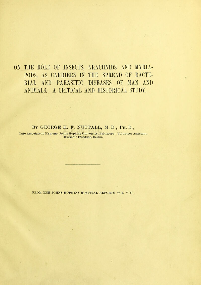 PODS, AS CARRIERS IN THE SPREAD OF BACTE- RIAL AND PARASITIC DISEASES OF MAN AND ANIMALS. A CRITICAL AND HISTORICAL STUDY. By GEORGE H. F. NUTTALL, M. D., Ph.D., Late Associate in Hygiene, Johns Hopkins University, Baltimore; Volunteer Assistant, Hygienic Institute, Berlin. PROM THE JOHNS HOPKINS HOSPITAL REPORTS, VOL. VIII.