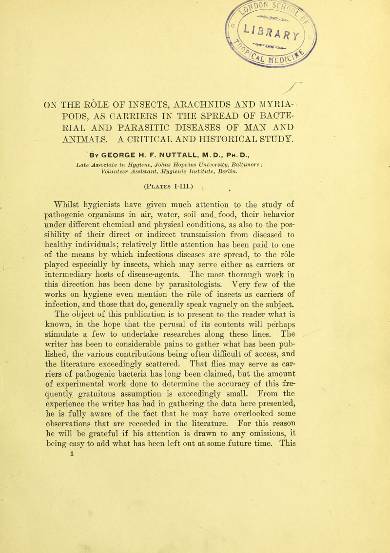 PODS, AS CARRIERS IN THE SPREAD OE BACTE- RIAL AND PARASITIC DISEASES OF MAN AND ANIMALS. A CRITICAL AND HISTORICAL STUDY. By GEORGE H. F. NUTTALL, M. D., Ph. D., Late Associate in Hygiene, Johns Hopkins University, Baltimore; Volunteer Assistant, Hygienic Institute, Berlin. (Plates I-III.) Whilst hygienists have given much attention to the study of pathogenic organisms in air, water, soil and food, their behavior under different chemical and physical conditions, as also to the pos- sibility of their direct or indirect transmission from diseased to healthy individuals; relatively little attention has been paid to one of the means by which infectious diseases are spread, to the role played especially by insects, which may serve either as carriers or intermediary hosts of disease-agents. The most thorough work in this direction has been done by parasitologists. Very few of the works on hygiene even mention the role of insects as earners of infection, and those that do, generally speak vaguely on the subject. The object of this publication is to present to the reader what is known, in the hope that the perusal of its contents will perhaps stimulate a few to undertake researches along these lines. The writer has been to considerable pains to gather what has been pub- lished, the various contributions being often difficult of access, and the literature exceedingly scattered. That flies may serve as car- riers of pathogenic bacteria has long been claimed, hut the amount of experimental work done to determine the accuracy of this fre- quently gratuitous assumption is exceedingly small. From the experience the writer has had in gathering the data here presented, he is fully aware of the fact that he may have overlooked some observations that are recorded in the literature. For this reason he will he grateful if his attention is drawn to any omissions, it being easy to add what has been left out at some future time. This