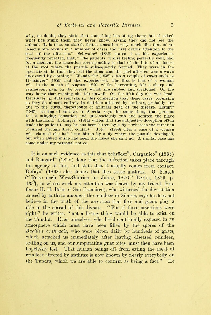 why, no doubt, they state that something has stung them; but if asked what has stung them they never know, saying they did not see the animal. It is true, as stated, that a sensation very much like that of an insect’s bite occurs in a number of cases and first draws attention to the seat of the affection.” Schwabe21 (1838) states it as his experience, frequently repeated, that, “ The patients, whilst feeling perfectly well, had for a moment the sensation corresponding to that of the bite of an insect at the spot where the pustule subsequently formed. They were in the open air at the time they felt the sting, and the part affected was always uncovered by clothing.” Wendroth22 (1838) cites a couple of cases such as Heusinger29 (1850) had also experienced. The first is that of a woman who in the month of August, 1829, whilst harvesting, felt a sharp and evanescent pain on the breast, which she rubbed and scratched. On the way home that evening she felt unwell. On the fifth day she was dead. Heusinger (p. 451) remarks in this connection that these cases, occurring as they do almost entirely in districts affected by anthrax, probably are due to the burial thereabouts of animals dead of the disease. Haupt24 (1845), writing of anthrax in Siberia, says the same thing, that persons feel a stinging sensation and unconsciously rub and scratch the place with' the hand. Bollinger44 (1874) writes that the subjective deception often leads the patient to say he has been bitten by a fly “ whereas the infection occurred through direct contact.” Joly137 (1898) cites a case of a woman who claimed she had been bitten by a fly where the pustule developed, but when asked if she had seen the insect she said no. A similar case has come under my personal notice. It is on such evidence as this that Schroder19, Carganico™ (1835) and Bongard16 (1826) deny that the infection takes place through the agency of flies, and state that it usually conies from contact. Defays3 (1868) also denies that flies cause anthrax. O. Finsch (“ Reise nach West-Sibirien im Jahre, 1876,” Berlin, 1879, p. 433\, to whose work my attention was drawn by my friend, Pro- fessor H. H. Behr of San Francisco), who witnessed the devastation caused by anthrax amongst the reindeer in Siberia, says he does not believe in the truth of the assertion that flies and gnats play a role in the spread of this disease. “ For if these assertions were right,” he writes, “ not a living thing would be able to exist on the Tundra. Even ourselves, who lived continually exposed in an atmosphere which must have been filled by the spores of the Bacillus anthracis, who were bitten daily by hundreds of gnats, which attacked us immediately after leaving diseased reindeer, settling on us, and our suppurating gnat bites, must then have been hopelessly lost. That human beings die from eating the meat of reindeer affected by anthrax is now known by nearly everybody on the Tundra, which we are able to confirm as being a fact.” He