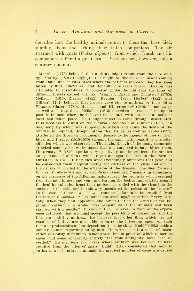 describes bow the healthy animals return to those that have died, snuffing about and licking their fallen companions. The air swarmed with gnats (Culex pipiens), from which Finsch and his companions suffered a great deal. Most authors, however, hold a contrary opinion: Montfils4 (1776) believed that anthrax might result from the bite of a fly. Matthy0 (1801) thought, that it might be due to some insect coming from India, and he cites cases where the patients supposed they had been bitten by flies. Chevalier-27 and Renault20 cite cases where infection was attributed to insect-bites. Thomassin0 (1780) thought that the bites of different insects caused anthrax. Wagner1, Enaux and Chaussier7 (17S5), Mellado11 (1815), Ziegler13 (1822), Regnier17 (1829), Herbst12 (1822), and Gilbert8 (1797) believed that insects gave rise to anthrax by their bites. Wagner, Glaser5 (1780), Hasenest and Hintermayer25 (1846) blame wasps as well as biting flies. Mellado11 (1815) describes 11 cases of malignant pustule in man where he believed no contact with infected animals or meat had taken place. He thought infection came through insect-bites. It is needless to dwell on the “ Furia infernaUs ” of Linnaeus (1827), an imaginary fly which was supposed to attack and cause the death of the reindeer in Lapland. Joseph55 states that Pallas, as well as Gebler (1827), attributed the Siberian carbuncular disease to the agency of flies or then- bites, and Fischer (1818-1S30) thought the same with regard to a similar affection which was observed in Thuringia, though of the many thousands attacked none ever saw the insect that was supposed to have bitten them. Hintermayer25 (1846) speaks very positively on the subject. He studied an epidemic of anthrax which raged amongst the deer in the Park of Duttstein in 1846. Biting flies were exceedingly numerous that year, and he considered them unquestionably the carriers of the virus and one of the causes which led to the extension of the disease. The flies (Tabanus bovinus, T. pluviatilis and T. coecwtiens) assembled “ usually in thousands, on the carcasses of the fallen animals, sucked the profluvia which escaped from the mouth, nose and vent, and leaving the bodies immediately sought the healthy animals, thrust their proboscides soiled with the virus into the surface of the skin, and in this way inoculated the poison of the disease.” In the case of three cows, he Avas convinced that infection resulted from the bite of T. bovinus. “ I examined the swellings,” he writes, “ very care- fully Avhen they first appeared, and found that in the center of the be- ginning carbuncle, a wound was present, as if the animals had been stabbed Avith a needle.” Virchow30 (1855) believes, in view of the experi- ence gathered, that we must accept the possibility of horse-flies, and the like, transmitting anthrax. He believes that other flies, which are not capable of biting, are also able to carry the infectious agent on their feet and proboscides and of depositing it on the skin. Budd32 (1862) holds a similar opinion regarding biting flies. He Avrites, “ it is a mode of inocu- lation obviously difficult to demonstrate—but in proof of which numerous cases, and some apparently entirely free from ambiguity, have been re- corded.” He mentions two cases where anthrax was believed to have resulted from the bites of gnats. Budd33 (1863) considered that next to eating meat of anthracic animals the greatest number of cases are caused