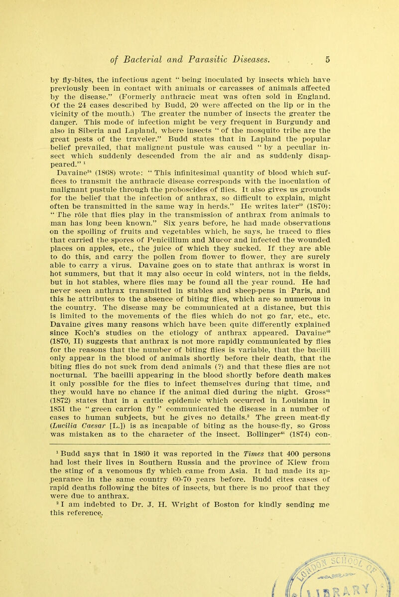 by fly-bites, the infectious agent “ being inoculated by insects which have previously been in contact with animals or carcasses of animals affected by the disease.” (Formerly anthracic meat was often sold in England. Of the 24 cases described by Budd, 20 were affected on the lip or in the vicinity of the mouth.) The greater the number of insects the greater the danger. This mode of infection might be very frequent in Burgundy and also in Siberia and Lapland, where insects “ of the mosquito tribe are the great pests of the traveler.” Budd states that in Lapland the popular belief prevailed, that malignant pustule was caused “ by a peculiar in- sect which suddenly descended from the air and as suddenly disap- peared.” 1 2 Davaine34 (1868) wrote: “ This infinitesimal quantity of blood which suf- fices to transmit the anthracic disease corresponds with the inoculation of malignant pustule through the proboscides of flies. It also gives us grounds for the belief that the infection of anthrax, so difficult to explain, might often be transmitted in the same way in herds.” He writes later39 (1870;: “ The role that flies play in the transmission of anthrax from animals to man has long been known.” Six years before, he had made observations on the spoiling of fruits and vegetables which, he says, he traced to flies that carried the spores of Penicillium and Mucor and infected the wounded places on apples, etc., the juice of which they sucked. If they are able to do this, and carry the pollen from flower to flower, they are surely able to carry a virus. Davaine goes on to state that anthrax is worst in hot summers, but that it may also occur in cold winters, not in the fields, but in hot stables, where flies may be found all the year round. He had never seen anthrax transmitted in stables and sheep-pens in Paris, and this he attributes to the absence of biting flies, which are so numerous in the country. The disease may be communicated at a distance, but this is limited to the movements of the flies which do not go far, etc., etc. Davaine gives many reasons which have been quite differently explained since Koch’s studies on the etiology of anthrax appeared. Davaine40 (1870, II) suggests that anthrax is not more rapidly communicated by flies for the reasons that the number of biting flies is variable, that the bacilli only appear in the blood of animals shortly before their death, that the biting flies do not suck from dead animals (?) and that these flies are not nocturnal. The bacilli appearing in the blood shortly before death makes it only possible for the flies to infect themselves during that time, and they would have no chance if the animal died during the night. Gross41 (1872) states that in a cattle epidemic which occurred in Louisiana in 1851 the “ green carrion fly ” communicated the disease in a number of cases to human subjects, but he gives no details.2 The green meat-fly (Lucilia Caesar [L.]) is as incapable of biting as the house-fly, so Gross was mistaken as to the character of the insect. Bollinger44 (1874) eon- 1 Budd says that in 1860 it was reported in the Times that 400 persons had lost their lives in Southern Russia and the province of Kiew from the sting of a venomous fly which came from Asia. It had made its ap- pearance in the same country 60-70 years before. Budd cites cases of rapid deaths following the bites of insects, but there is no proof that they were due to anthrax. 21 am indebted to Dr. J. H. Wright of Boston for kindly sending me this reference.