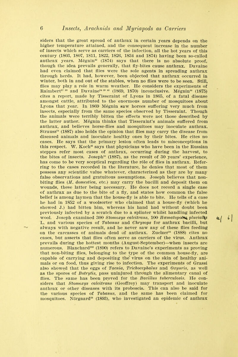 siders that the great spread of anthrax in. certain years depends on the higher temperature attained, and the consequent increase in the number of insects which serve as carriers of the infection, all the hot years of this century (1803, 1807, 1811, 1822, 1826, 1834 and 1874) having been so-called anthrax years. Megnin42 (1874) says that there Is no absolute proof, though the idea prevails generally, that fly-bites cause anthrax. Davaine had even claimed that flies were the sole agents in spreading anthrax through herds. It had, however, been objected that anthrax occurred in winter, both in and out of the stables, when no flies were to be seen. Still, flies may play a role in warm weather. He considers the experiments of Rai rubert37 38 and Davaine34 30 40 (1869, 1870) inconclusive. Megnin48 (1875) cites a report, made by Tisseraint of Lyons in 1865, of a fatal disease amongst cattle, attributed to the enormous number of mosquitoes about Lyons that year. In 1869 Megnin saw horses suffering very much from insects, especially from the same species observed by Tisseraint. Though the animals were terribly bitten the effects were not those described by the latter author. Megnin thinks that Tisseraint’s animals suffered from anthrax, and believes horse-flies and mosquitoes may inoculate anthrax. Strauss54 (1887) also holds the opinion that flies may carry the disease from diseased animals and inoculate healthy ones by their bites. He cites no cases. He says that the primary lesion often leads to misconceptions in this respect. W. Koch45 says that physicians who have been in the Russian steppes refer most cases of anthrax, occurring during the harvest, to the bites of insects. Joseph55 (1887), as the result of 30 years’ experience, has come to be very sceptical regarding the role of flies in anthrax. Refer- ring to the cases recorded in the literature, he denies that most of them possess any scientific value whatever, characterized as they are by many false observations and gratuitous assumptions. Joseph believes that non- biting flies (If. domestica, etc.) may carry the bacilli and deposit them on wounds, these latter being necessary. He does not record a single case of anthrax as due to the bite of a fly, and states how common the false belief is among laymen that the house-fly is able to bite. He tells of a case he had in 1852 of a woolsorter who claimed that a house-fly (which he showed J.) had bitten him, whereas his hand had without doubt been previously infected by a scratch due to a splinter whilst handling infected wool. Joseph examined 300 Stomoxys calcitrans, 100 Hcematopatoi, phmal\s a. L. and various species of Tabanus and Chrysops for anthrax bacilli, but always with negative result, and he never saw any of these flies feeding on the carcasses of animals dead of anthrax. Zuelzer58 (1888) cites no cases, but asserts that flies often serve as carriers of the virus. Anthrax prevails during the hottest months (August-September)—when insects are numerous. Blanchard202 (1890) refers to Davaine’s experiments as proving that non-biting flies, belonging to the type of the common house-fly, are capable of carrying and depositing the'' virus on the skin of healthy ani- mals or on food, thus giving rise to infection. The experiments of Grassi also showed that the eggs of Taenia, Trichocephahis and Oxyuris, as well as the spores of Botrytis, pass uninjured through the alimentary canal of flies. The same has been proved for the Bacillus tuberculosis. He con- siders that Stomoxys calcitrans (Geoffrey) may transport and inoculate anthrax or other diseases with its proboscis. This can also be said for the various species of Tabanus, and the same has been claimed for mosquitoes. Norgaard50 (1893), who investigated an epidemic of anthrax
