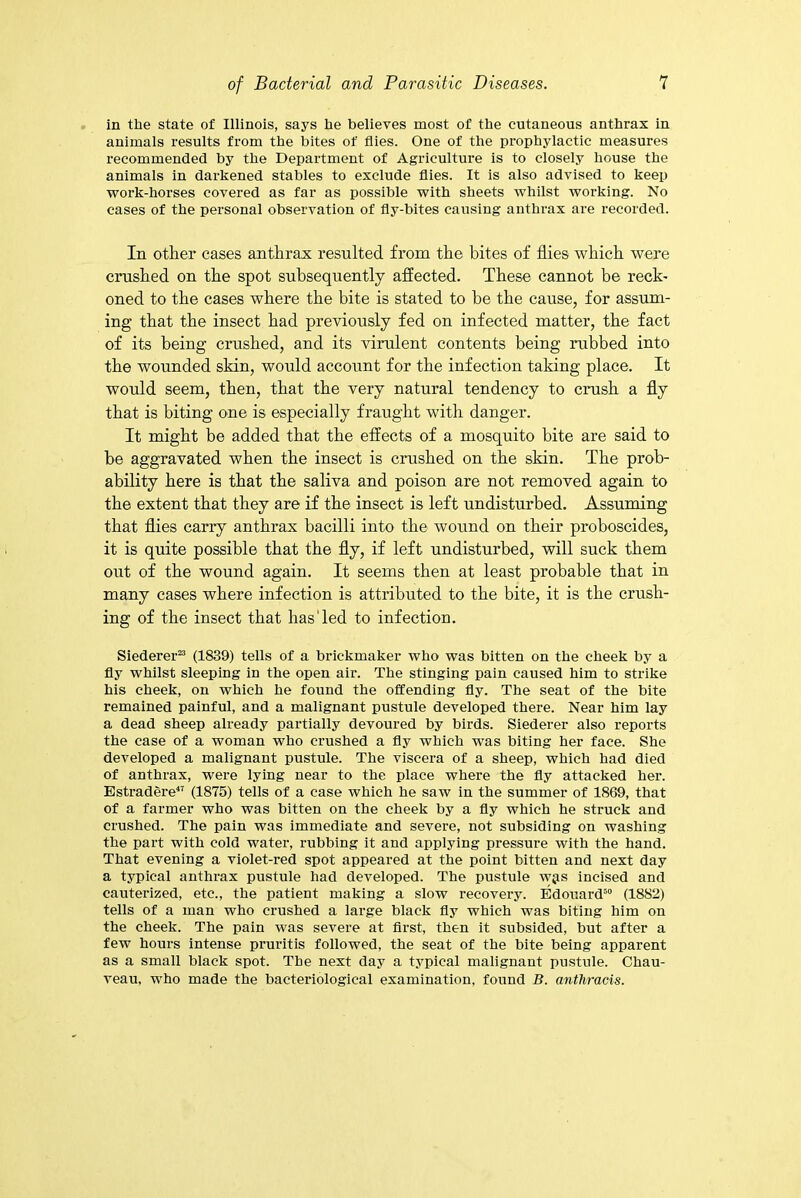 in the state of Illinois, says he believes most of the cutaneous anthrax in animals results from the bites of flies. One of the prophylactic measures recommended by the Department of Agriculture is to closely house the animals in darkened stables to exclude flies. It is also advised to keep work-horses covered as far as possible with sheets whilst working. No cases of the personal observation of fly-bites causing anthrax are recorded. In other cases anthrax resulted from the bites of flies which were crushed on the spot subsequently affected. These cannot be reck- oned to the cases where the bite is stated to be the cause, for assum- ing that the insect had previously fed on infected matter, the fact of its being crushed, and its virulent contents being rubbed into the wounded skin, would account for the infection taking place. It would seem, then, that the very natural tendency to crush a fly that is biting one is especially fraught with danger. It might be added that the effects of a mosquito bite are said to be aggravated when the insect is crushed on the skin. The prob- ability here is that the saliva and poison are not removed again to the extent that they are if the insect is left undisturbed. Assuming that flies carry anthrax bacilli into the wound on their proboscides, it is quite possible that the fly, if left undisturbed, will suck them out of the wound again. It seems then at least probable that in many cases where infection is attributed to the bite, it is the crush- ing of the insect that lias'led to infection. Siederer23 (1839) tells of a brickmaker who was bitten on the cheek by a fly whilst sleeping in the open air. The stinging pain caused him to strike his cheek, on which he found the offending fly. The seat of the bite remained painful, and a malignant pustule developed there. Near him lay a dead sheep already partially devoured by birds. Siederer also reports the case of a woman who crushed a fly which was biting her face. She developed a malignant pustule. The viscera of a sheep, which had died of anthrax, were lying near to the place where the fly attacked her. Estradere47 (1875) tells of a case which he saw in the summer of 1869, that of a farmer who was bitten on the cheek by a fly which he struck and crushed. The pain was immediate and severe, not subsiding on washing the part with cold water, rubbing it and applying pressure with the hand. That evening a violet-red spot appeared at the point bitten and next day a typical anthrax pustule had developed. The pustule w$s incised and cauterized, etc., the patient making a slow recovery. Edouard50 (1882) tells of a man who crushed a large black fly which was biting him on the cheek. The pain was severe at first, then it subsided, but after a few hours intense pruritis followed, the seat of the bite being apparent as a small black spot. The next day a typical malignant pustule. Chau- veau, who made the bacteriological examination, found B. anthracis.