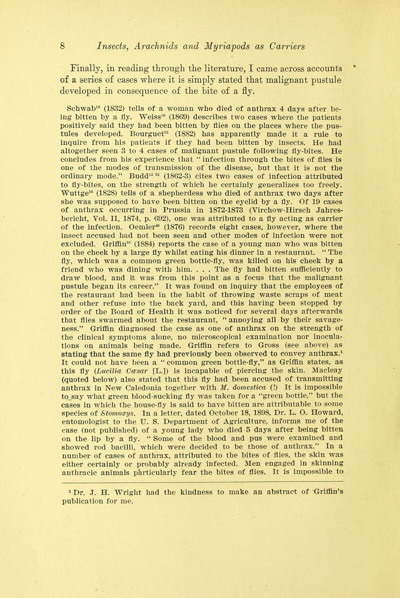 Finally, in reading through the literature, I came across accounts of a series of cases where it is simply stated that malignant pustule developed in consequence of the bite of a fly. Schwab13 (1832) tells of a woman who died of anthrax 4 days after be- ing bitten by a fly. Weiss36 (1869) describes two cases where the patients positively said they had been bitten by flies on the places where the pus- tules developed. Bourguet52 (1882) has apparently made it a rule to inquire from his patients if they had been bitten by insects. He had altogether seen 3 to 4 cases of malignant pustule following fly-bites. He concludes from his experience that “ infection through the bites of flies is one of the modes of transmission of the disease, but that it is not the ordinary mode.” Budd32 33 (1862-3) cites two cases of infection attributed to fly-bites, on the strength of which he certainly generalizes too freely. Wuttge16 (1828) tells of a shepherdess who died of anthrax two days after she was supposed to have been bitten on the eyelid by a fly. Of 19 cases of anthrax occurring in Prussia in 1872-1873 (Virchow-Hirsch Jahres- bericht, Vol. II, 1874, p. 692), one was attributed to a fly acting as carrier of the infection. Oemler49 (1876) records eight cases, however, where the insect accused had not been seen and other modes of infection were not excluded. Griffin53 (1884) reports the case of a young man who was bitten on the cheek by a large fly whilst eating his dinner in a restaurant. “ The fly, which was a common green bottle-fly, was killed on his cheek by a friend who was dining with him. . . . The fly had bitten sufficiently to draw blood, and it was from this point as a focus that the malignant pustule began its career.” It was found on inquiry that the employees of the restaurant had been in the habit of throwing waste scraps of meat and other refuse into the back yard, and this having been stopped by order of the Board of Health it was noticed for several days afterwards that flies swarmed about the restaurant, “ annoying all by their savage- ness.” Griffln diagnosed the case as one of anthrax on the strength of the clinical symptoms alone, no microscopical examination nor inocula- tions on animals being made. Griffin refers to Gross (see above) as stating that the same fly had previously been observed to convey anthrax.1 It could not have been a “ common green bottle-fly,” as Griffin states, as this fly (Lucilia Gcesar [L.]) is incapable of piercing the skin. Macleay (quoted below) also stated that this fly had been accused of transmitting anthrax in New Caledonia together with M. domestica (!) It is impossible to_say what green blood-sucking fly was taken for a “green bottle,” but the cases in which the house-fly is said to have bitten are attributable to some species of Stomoxys. In a letter, dated October 18, 1898, Dr. L. O. Howard, entomologist to the U. S. Department of Agriculture, informs me of the case (not published) of a young lady who died 5 days after being bitten on the lip by a fly. “ Some of the blood and pus were examined and showed rod bacilli, which were decided to be those of anthrax.” In a number of cases of anthrax, attributed to the bites of flies, the skin was either certainly or probably already infected. Men engaged in skinning anthracic animals particularly fear the bites of flies. It is impossible to 1 Dr. J. H. Wright had the kindness to make an abstract of Griffin’s publication for me.