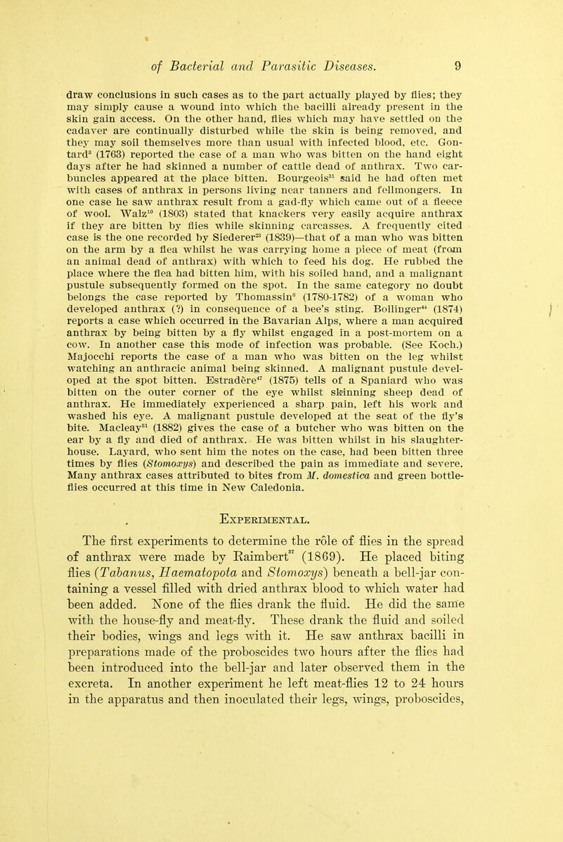 draw conclusions in such cases as to the part actually played by flies; they may simply cause a wound into which the bacilli already present in the skin gain access. On the other hand, flies which may have settled on the cadaver are continually disturbed while the skin is being removed, and they may soil themselves more than usual with infected blood, etc. Gon- tard3 (1763) reported the case of a man who was bitten on the hand eight days after he had skinned a number of cattle dead of anthrax. Two car- buncles appeared at the place bitten. Bourgeois31 said he had often met with cases of anthrax in persons living near tanners and fellmongers. In one case he saw anthrax result from a gad-fly which came out of a fleece of wool. Walz10 (1803) stated that knackers very easily acquire anthrax if they are bitten by flies while skinning carcasses. A frequently cited case is the one recorded by Siederer23 (1839)—that of a man who was bitten on the arm by a flea whilst he was carrying home a piece of meat (from an animal dead of anthrax) with which to feed his dog. He rubbed the place w'here the flea had bitten him, with his soiled hand, and a malignant pustule subsequently formed on the spot. In the same category no doubt belongs the case reported by Thomassin0 (1780-1782) of a woman who developed anthrax (?) in consequence of a bee’s sting. Bollinger41 (1874) reports a case which occurred in the Bavarian Alps, where a man acquired anthrax by being bitten by a fly whilst engaged in a post-mortem on a cow. In another case this mode of infection was probable. (See Koch.) Majocchi reports the case of a man who was bitten on the leg whilst watching an anthracic animal being skinned. A malignant pustule devel- oped at the spot bitten. Estradere47 (1875) tells of a Spaniard who was bitten on the outer corner of the eye whilst skinning sheep dead of anthrax. He immediately experienced a sharp pain, left his work and washed his eye. A malignant pustule developed at the seat of the fly’s bite. Macleay61 (1882) gives the case of a butcher who was bitten on the ear by a fly and died of anthrax. He was bitten whilst in his slaughter- house. Layard, who sent him the notes on the case, had been bitten three times by flies (Stomoxys) and described the pain as immediate and severe. Many anthrax cases attributed to bites from M. domestica and green bottle- flies occurred at this time in New Caledonia. Experimental. The first experiments to determine the role of flies in the spread of anthrax were made by Raimbert87 (18G9). He placed biting flies (Tabanus, Haematopota and Stomoxys) beneath a bell-jar con- taining a vessel filled with dried anthrax blood to which water had been added. Hone of the flies drank the fluid. He did the same with the house-fly and meat-fly. These drank the fluid and soiled their bodies, wings and legs with it. He saw anthrax bacilli in preparations made of the proboscides two hours after the flies had been introduced into the bell-jar and later observed them in the excreta. In another experiment he left meat-flies 12 to 24 hours in the apparatus and then inoculated their legs, wings, proboscides,