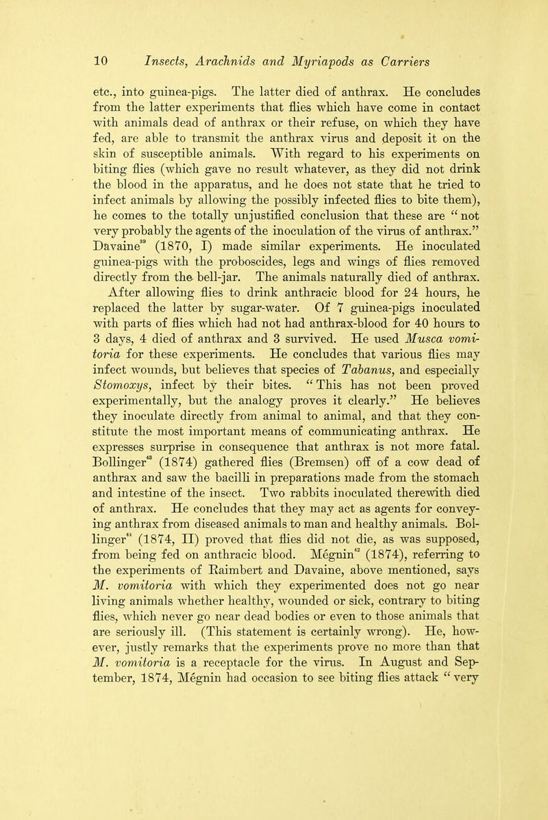 etc., into guinea-pigs. The latter died of anthrax. He concludes from the latter experiments that flies which have come in contact with animals dead of anthrax or their refuse, on which they have fed, are able to transmit the anthrax virus and deposit it on the skin of susceptible animals. With regard to his experiments on biting flies (which gave no result whatever, as they did not drink the blood in the apparatus, and he does not state that he tried to infect animals by allowing the possibly infected flies to bite them), he comes to the totally unjustified conclusion that these are “ not very probably the agents of the inoculation of the virus of anthrax.” Davaine'3 (1870, I) made similar experiments. He inoculated guinea-pigs with the proboscides, legs and wings of flies removed directly from the hell-jar. The animals naturally died of anthrax. After allowing flies to drink anthracic blood for 24 hours, he replaced the latter by sugar-water. Of 7 guinea-pigs inoculated with parts of flies which had not had anthrax-blood for 40 hours to 3 days, 4 died of anthrax and 3 survived. He used Musca vomi- toria for these experiments. He concludes that various flies may infect wounds, but believes that species of Tabanus, and especially Stomoxys, infect by their bites. “ This has not been proved experimentally, but the analogy proves it clearly.” He believes they inoeidate directly from animal to animal, and that they con- stitute the most important means of communicating anthrax. He expresses surprise in consequence that anthrax is not more fatal. Bollinger48 (1874) gathered flies (Bremsen) off of a cow dead of anthrax and saw the bacilli in preparations made from the stomach and intestine of the insect. Two rabbits inoculated therewith died of anthrax. He concludes that they may act as agents for convey- ing anthrax from diseased animals to man and healthy animals. Bol- linger41 (1874, II) proved that flies did not die, as was supposed, from being fed on anthracic blood. Megnin42 (1874), referring to the experiments of Raimbert and Davaine, above mentioned, says M. vomitoria with which they experimented does not go near living animals whether healthy, wounded or sick, contrary to biting flies, which never go near dead bodies or even to those animals that are seriously ill. (This statement is certainly wrong). He, how- ever, justly remarks that the experiments prove no more than that M. vomitoria is a receptacle for the virus. In August and Sep- tember, 1874, Megnin had occasion to see biting flies attack “ very