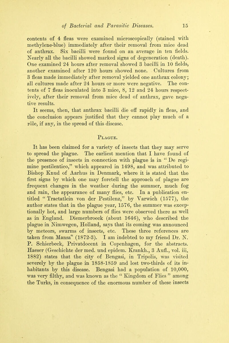 contents of 4 fleas were examined microscopically (stained with methylene-blue) immediately after their removal from mice dead of anthrax. Six bacilli were found on an average in ten fields. Nearly all the bacilli showed marked signs of degeneration (death). One examined 24 hours after removal showed 3 bacilli in 10 fields, another examined after 120 hours showed none. Cultures from 3 fleas made immediately after removal yielded one anthrax colony; all cultures made after 24 hours or more were negative. The con- tents of 7 fleas inoculated into 3 mice, 8, 12 and 24 hours respect- ively, after their removal from mice dead of anthrax, gave nega- tive results. It seems, then, that anthrax bacilli die off rapidly in fleas, and the conclusion appears justified that they cannot play much of a role, if any, in the spread of this disease. Plague. It has been claimed for a variety of insects that they may serve to spread the plague. The earliest mention that I have found of the presence of insects in connection with plague is in “ De regi- mine pestilentico,” which appeared in 1498, and was attributed to Bishop Knud of Aarhus in Denmark, where it is stated that the first signs by which one may foretell the approach of plague are frequent changes in the weather during the summer, much fog and rain, the appearance of many flies, etc. In a publication en- titled “ Tractatlein von der Pestilenz,” by Varwich (1577), the author states that in the plague year, 1576, the summer was excep- tionally hot, and large numbers of flies were observed there as well as in England. Diemerbroeck (about 1646), who described the plague in Nimwegen, Holland, says that its coming was announced by meteors, swarms of insects, etc. These three references are taken from Mansa01 (1872-3). I am indebted to my friend Dr. N. P. Schierbeck, Privatdocent in Copenhagen, for the abstracts. Haeser (Geschichte der med. und epidem. Krankh., 3 Aufl., vol. iii, 1882) states that the city of Bengasi, in Tripolis, was visited severely by the plague in 1858-1859 and lost two-thirds of its in- habitants by this disease. Bengasi had a population of 10,000, was very filthy, and was known as the “ Kingdom of Elies ” among the Turks, in consequence of the enormous number of these insects