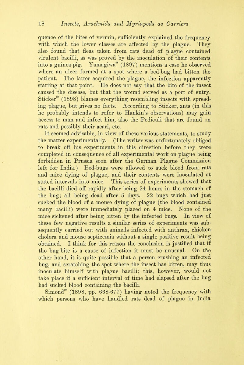 quence of the bites of vermin, sufficiently explained the frequency with which the lower classes are affected by the plague. They also found that fleas taken from rats dead of plague contained virulent bacilli, as was proved by the inoculation of their contents into a guinea-pig. Yamagiwa08 (1897) mentions a case he observed where an ulcer formed at a spot where a bed-bug had bitten the patient. The latter acquired the plague, the infection apparently starting at that point. He does not say that the bite of the insect caused the disease, but that the wound served as a port of entry. Sticker™ (1898) blames everything resembling insects with spread- ing plague, but gives no facts. According to Sticker, ants (in this he probably intends to refer to Hankin’s observations) may gain access to man and infect him, also the Pediculi that are found on rats and possibly their acari, etc. It seemed advisable, in view of these various statements, to study the matter experimentally. (The writer was unfortunately obliged to break off his experiments in this direction before they were completed in consequence of all experimental work on plague being forbidden in Prussia soon after the German Plague Commission left for India.) Bed-bugs were allowed to suck blood from rats and mice dying of plague, and their contents were inoculated at stated intervals into mice. This series of experiments showed that the bacilli died off rapidly after being 24 hours in the stomach of the bug; all being dead after 5 days. 22 bugs which had just sucked the blood of a mouse dying of plague (the blood contained many bacilli) were immediately placed on 4 mice. Hone of the mice sickened after being bitten by the infected bugs. In view of these few negative results a similar series of experiments was sub- sequently carried out with animals infected with anthrax, chicken cholera and mouse septicemia without a single positive result being obtained. I think for this reason the conclusion is justified that if the bug-bite is a cause of infection it must be unusual. On the other hand, it is quite possible that a person crushing an infected bug, and scratching the spot where the insect has bitten, may thus inoculate himself with plague bacilli; this, however, would not take place if a sufficient interval of time had elapsed after the bug had sucked blood containing the bacilli. Simond70 (1898, pp. 668-677) having noted the frequency with which persons who have handled rats dead of plague in India