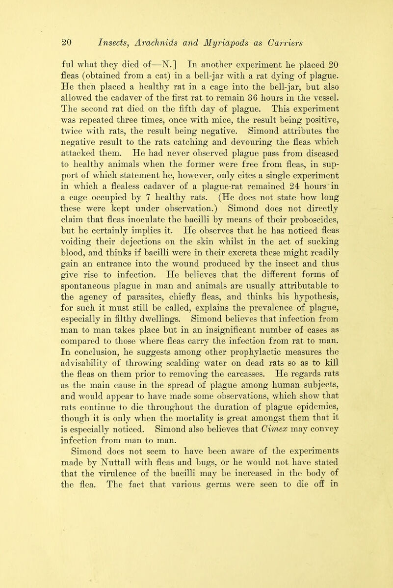 ful what they died of—1ST.] In another experiment he placed 20 fleas (obtained from a cat) in a bell-jar with a rat dying of plague. He then placed a healthy rat in a cage into the bell-jar, but also allowed the cadaver of the first rat to remain 36 hours in the vessel. The second rat died on the fifth day of plague. This experiment was repeated three times, once with mice, the result being positive, twice with rats, the result being negative. Simond attributes the negative result to the rats catching and devouring the fleas which attacked them. He had never observed plague pass from diseased to healthy animals when the former were free from fleas, in sup- port of which statement lie, however, only cites a single experiment in which a flealess cadaver of a plague-rat remained 24 hours in a cage occupied by 7 healthy rats. (He does not state how long these were kept under observation.) Simond does not directly claim that fleas inoculate the bacilli by means of their proboscides, but he certainly implies it. He observes that he has noticed fleas voiding their dejections on the skin whilst in the act of sucking blood, and thinks if bacilli were in their excreta these might readily gain an entrance into the wound produced by the insect and thus give rise to infection. He believes that the different forms of spontaneous plague in man and animals are usually attributable to the agency of parasites, chiefly fleas, and thinks his hypothesis, for such it must still be called, explains the prevalence of plague, especially in filthy dwellings. Simond believes that infection from man to man takes place but in an insignificant number of cases as compared to those where fleas carry the infection from rat to man. In conclusion, he suggests among other prophylactic measures the advisability of throwing scalding water on dead rats so as to kill the fleas on them prior to removing the carcasses. He regards rats as the main cause in the spread of plague among human subjects, and would appear to have made some observations, which show that rats continue to die throughout the duration of plague epidemics, though it is only when the mortality is great amongst them that it is especially noticed. Simond also believes that Cimex may convey infection from man to man. Simond does not seem to have been aware of the experiments made by Huttall with fleas and bugs, or he would not have stated that the virulence of the bacilli may be increased in the body of the flea. The fact that various germs were seen to die off in