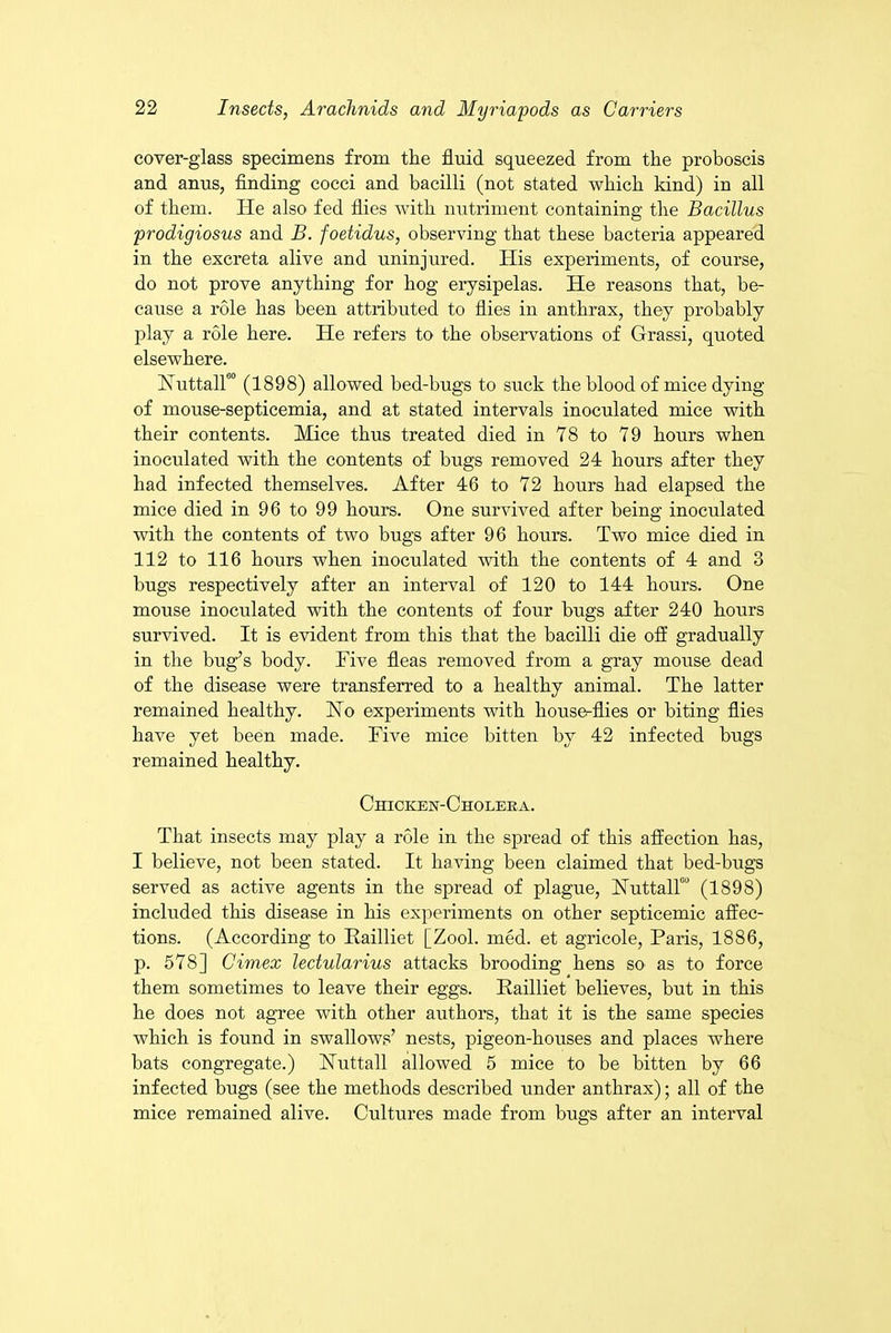 cover-glass specimens from the fluid squeezed from the proboscis and anus, finding cocci and bacilli (not stated which kind) in all of them. He also fed flies with nutriment containing the Bacillus prodigiosus and B. foetidus, observing that these bacteria appeared in the excreta alive and uninjured. His experiments, of course, do not prove anything for hog erysipelas. He reasons that, be- cause a role has been attributed to flies in anthrax, they probably play a role here. He refers to the observations of Grassi, quoted elsewhere. Nuttalf0 (1898) allowed bed-bugs to suck the blood of mice dying of mouse-septicemia, and at stated intervals inoculated mice with their contents. Mice thus treated died in 78 to 79 hours when inoculated with the contents of bugs removed 24 hours after they had infected themselves. After 46 to 72 hours had elapsed the mice died in 96 to 99 hours. One survived after being inoculated with the contents of two bugs after 96 hours. Two mice died in 112 to 116 hours when inoculated with the contents of 4 and 3 bugs respectively after an interval of 120 to 144 hours. One mouse inoculated with the contents of four bugs after 240 hours survived. It is evident from this that the bacilli die off gradually in the bug’s body. Five fleas removed from a gray mouse dead of the disease were transferred to a healthy animal. The latter remained healthy. Ho experiments with house-flies or biting flies have yet been made. Five mice bitten by 42 infected bugs remained healthy. Chicken-Choleka. That insects may play a role in the spread of this affection has, I believe, not been stated. It having been claimed that bed-bugs served as active agents in the spread of plague, HuttalT’ (1898) included tins disease in his experiments on other septicemic affec- tions. (According to Railliet [Zool. med. et agricole, Paris, 1886, p. 578] Cimex ledularius attacks brooding hens so as to force them sometimes to leave their eggs. Railliet believes, but in this he does not agree with other authors, that it is the same species which is found in swallows’ nests, pigeon-houses and places where bats congregate.) Huttall allowed 5 mice to be bitten by 66 infected bugs (see the methods described under anthrax); all of the mice remained alive. Cultures made from bugs after an interval