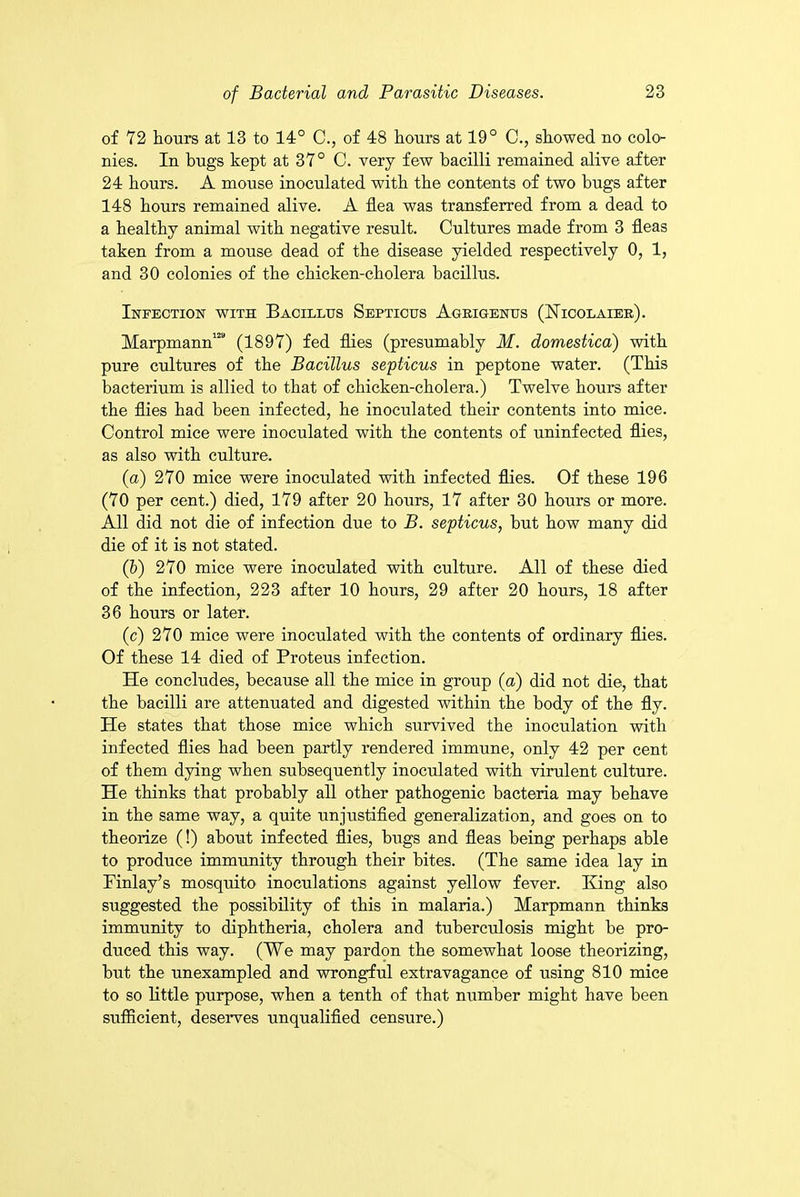 of 72 hours at 13 to 14° C., of 48 hours at 19° C., showed no colo- nies. In bugs kept at 37° C. very few bacilli remained alive after 24 hours. A mouse inoculated with the contents of two bugs after 148 hours remained alive. A flea was transferred from a dead to a healthy animal with negative result. Cultures made from 3 fleas taken from a mouse dead of the disease yielded respectively 0, 1, and 30 colonies of the chicken-cholera bacillus. Infection with Bacillus Septicus Ageigenus (ISTicolaiee). Marpmann128 (1897) fed flies (presumably M. domestica) with pure cultures of the Bacillus septicus in peptone water. (This bacterium is allied to that of chicken-cholera.) Twelve hours after the flies had been infected, he inoculated their contents into mice. Control mice were inoculated with the contents of uninfected flies, as also with culture. (a) 270 mice were inoculated with infected flies. Of these 196 (70 per cent.) died, 179 after 20 hours, 17 after 30 hours or more. All did not die of infection due to B. septicus, but how many did die of it is not stated. (b) 270 mice were inoculated with culture. All of these died of the infection, 223 after 10 hours, 29 after 20 hours, 18 after 36 hours or later. (c) 270 mice were inoculated with the contents of ordinary flies. Of these 14 died of Proteus infection. He concludes, because all the mice in group (a) did not die, that the bacilli are attenuated and digested within the body of the fly. He states that those mice which survived the inoculation with infected flies had been partly rendered immune, only 42 per cent of them dying when subsequently inoculated with virulent culture. He thinks that probably all other pathogenic bacteria may behave in the same way, a quite unjustified generalization, and goes on to theorize (!) about infected flies, bugs and fleas being perhaps able to produce immunity through their bites. (The same idea lay in Finlay’s mosquito inoculations against yellow fever. King also suggested the possibility of this in malaria.) Marpmann thinks immunity to diphtheria, cholera and tuberculosis might be pro- duced this way. (We may pardon the somewhat loose theorizing, but the unexampled and wrongful extravagance of using 810 mice to so little purpose, when a tenth of that number might have been sufficient, deserves unqualified censure.)