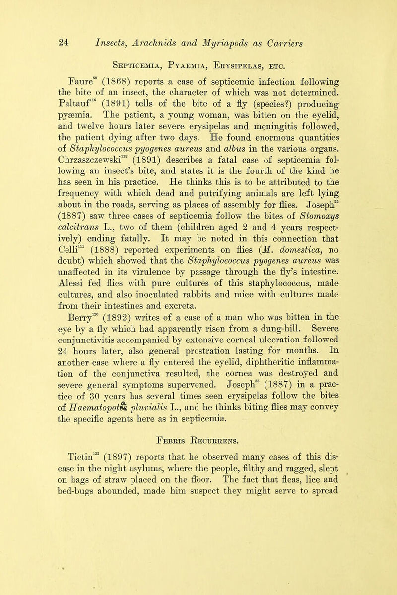 Septicemia, Pyaemia, Erysipelas, etc. Faure88 (1868) reports a case of septicemic infection following the bite of an insect, the character of which was not determined. Paltauf110 (1891) tells of the bite of a fly (species?) producing pyaemia. The patient, a young woman, was bitten on the eyelid, and twelve hours later severe erysipelas and meningitis followed, the patient dying after two days. He found enormous quantities of Staphylococcus pyogenes aureus and albus in the various organs. Chrzaszczewski”3 (1891) describes a fatal case of septicemia fol- lowing an insect’s bite, and states it is the fourth of the kind he has seen in his practice. He thinks this is to be attributed to the frequency with which dead and putrifying animals are left lying about in the roads, serving as places of assembly for flies. Joseph55 (1887) saw three cases of septicemia follow the bites of Stomoxys calcitrans L., two of them (children aged 2 and 4 years respect- ively) ending fatally. It may be noted in this connection that Celli111 (1888) reported experiments on flies (M. domestica, no doubt) which showed that the Staphylococcus pyogenes aureus was unaffected in its virulence by passage through the fly’s intestine. Alessi fed flies with pure cultures of this staphylococcus, made cultures, and also inoculated rabbits and mice with cultures made from their intestines and excreta. Berry120 (1892) writes of a case of a man who was bitten in the eye by a fly which had apparently risen from a dung-hill. Severe conjunctivitis accompanied by extensive corneal ulceration followed 24 hours later, also general prostration lasting for months. In another case where a fly entered the eyelid, diphtheritic inflamma- tion of the conjunctiva resulted, the cornea was destroyed and severe general symptoms supervened. Joseph50 (1887) in a prac- tice of 30 years has several times seen erysipelas follow the bites of Haematopot&k pluvialis L., and he thinks biting flies may convey the specific agents here as in septicemia. Febris Recurrens. Tictin132 (1897) reports that he observed many cases of this dis- ease in the night asylums, where the people, filthy and ragged, slept on bags of straw placed on the floor. The fact that fleas, lice and bed-bugs abounded, made him suspect they might serve to spread