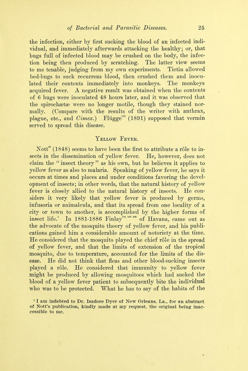the infection, either by first sucking the blood of an infected indi- vidual, and immediately afterwards attacking the healthy; or, that bugs full of infected blood may be crushed on the body, the infec- tion being then produced by scratching. The latter view seems to me tenable, judging from my own experiments. Tictin allowed bed-bugs to suck recurrens blood, then crushed them and inocu- lated their contents immediately into monkeys. The monkeys acquired fever. A negative result was obtained when the contents of 6 bugs were inoculated 48 hours later, and it was observed that the spirochsetse were no longer motile, though they stained nor- mally. (Compare with the results of the writer with anthrax, plague, etc., and Cimex.) Fliigge112 (1891) supposed that vermin served to spread this disease. Yellow Fevek. YottS0 (1848) seems to have been the first to attribute a role to in- sects in the dissemination of yellow fever. He, however, does not claim the “ insect theory ” as his own, but he believes it applies to yellow fever as also to malaria. Speaking of yellow fever, he says it occurs at times and places and under conditions favoring the devel- opment of insects; in other words, that the natural history of yellow fever is closely allied to the natural history of insects. He con- siders it very likely that yellow fever is produced by germs, infusoria or animalcula, and that its spread from one locality of a city or town to another, is accomplished by the higher forms of insect life.1 In 1881-1886 Finlay10110'108 of Havana, came out as the advocate of the mosquito theory of yellow fever, and his publi- cations gained him a considerable amount of notoriety at the time. He considered that the mosquito played the chief role in the spread of yellow fever, and that the limits of extension of the tropical mosquito, due to temperature, accounted for the limits of the dis- ease. He did not think that fleas and other blood-sucking insects played a role. He considered that immunity to yellow fever might be produced by allowing mosquitoes which had sucked the blood of a yellow fever patient to subsequently bite the individual who was to be protected. What he has to say of the habits of the 11 am indebted to Dr. Isadore Dyer of New Orleans, La., for an abstract of Nott’s publication, kindly made at my request, the original being inac- cessible to me.