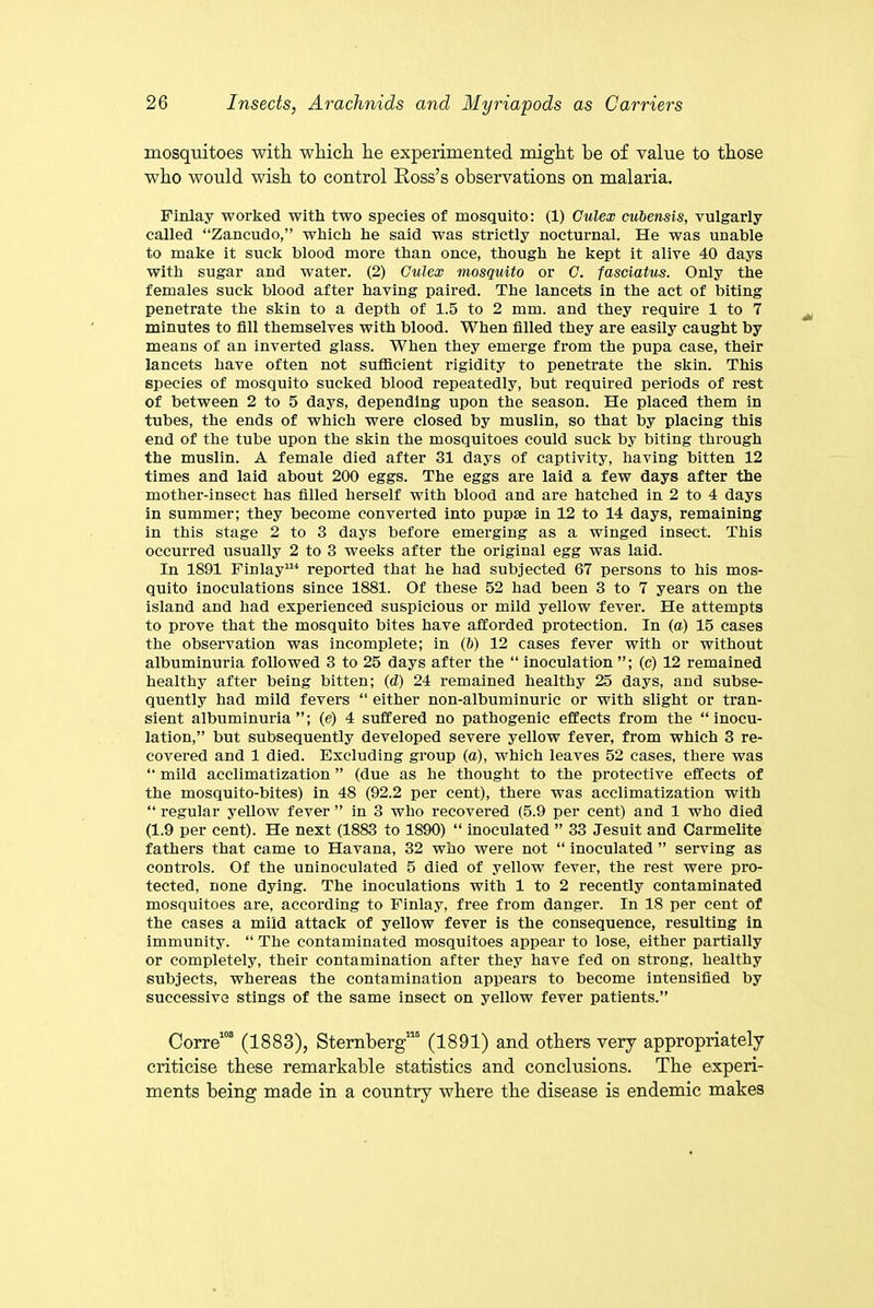 mosquitoes with which he experimented might he of value to those who would wish to control Ross’s observations on malaria. Finlay worked with two species of mosquito: (1) Culex cubensis, vulgarly called “Zancudo,” which he said was strictly nocturnal. He was unable to make it suck blood more than once, though he kept it alive 40 days with sugar and water. (2) Culex mosquito or C. fasciatus. Only the females suck blood after having paired. The lancets in the act of biting penetrate the skin to a depth of 1.5 to 2 mm. and they require 1 to 7 minutes to fill themselves with blood. When filled they are easily caught by means of an inverted glass. When they emerge from the pupa case, their lancets have often not sufficient rigidity to penetrate the skin. This species of mosquito sucked blood repeatedly, but required periods of rest of between 2 to 5 days, depending upon the season. He placed them in tubes, the ends of which were closed by muslin, so that by placing this end of the tube upon the skin the mosquitoes could suck by biting through the muslin. A female died after 31 days of captivity, having bitten 12 times and laid about 200 eggs. The eggs are laid a few days after the mother-insect has filled herself with blood and are hatched in 2 to 4 days in summer; they become converted into pupae in 12 to 14 days, remaining in this stage 2 to 3 days before emerging as a winged insect. This occurred usually 2 to 3 weeks after the original egg was laid. In 1891 Finlay114 reported that he had subjected 67 persons to his mos- quito inoculations since 1881. Of these 52 had been 3 to 7 years on the island and had experienced suspicious or mild yellow fever. He attempts to prove that the mosquito bites have afforded protection. In (a) 15 cases the observation was incomplete; in (6) 12 cases fever with or without albuminuria followed 3 to 25 days after the “ inoculation ”; (c) 12 remained healthy after being bitten; (d) 24 remained healthy 25 days, and subse- quently had mild fevers “ either non-albuminuric or with slight or tran- sient albuminuria”; (e) 4 suffered no pathogenic effects from the “inocu- lation,” but subsequently developed severe yellow fever, from which 3 re- covered and 1 died. Excluding group (a), which leaves 52 cases, there was “ mild acclimatization ” (due as he thought to the protective effects of the mosquito-bites) in 48 (92.2 per cent), there was acclimatization with “ regular yellow fever ” in 3 who recovered (5.9 per cent) and 1 who died (1.9 per cent). He next (1883 to 1890) “ inoculated ” 33 Jesuit and Carmelite fathers that came to Havana, 32 who were not “ inoculated ” serving as controls. Of the uninoculated 5 died of yellow fever, the rest were pro- tected, none dying. The inoculations with 1 to 2 recently contaminated mosquitoes are, according to Finlay, free from danger. In 18 per cent of the cases a mild attack of yellow fever is the consequence, resulting in immunity. “ The contaminated mosquitoes appear to lose, either partially or completely, their contamination after they have fed on strong, healthy subjects, whereas the contamination appears to become intensified by successive stings of the same insect on yellow fever patients.” Corre103 (1883), Sternberg115 (1891) and others very appropriately criticise these remarkable statistics and conclusions. The experi- ments being made in a country where the disease is endemic makes