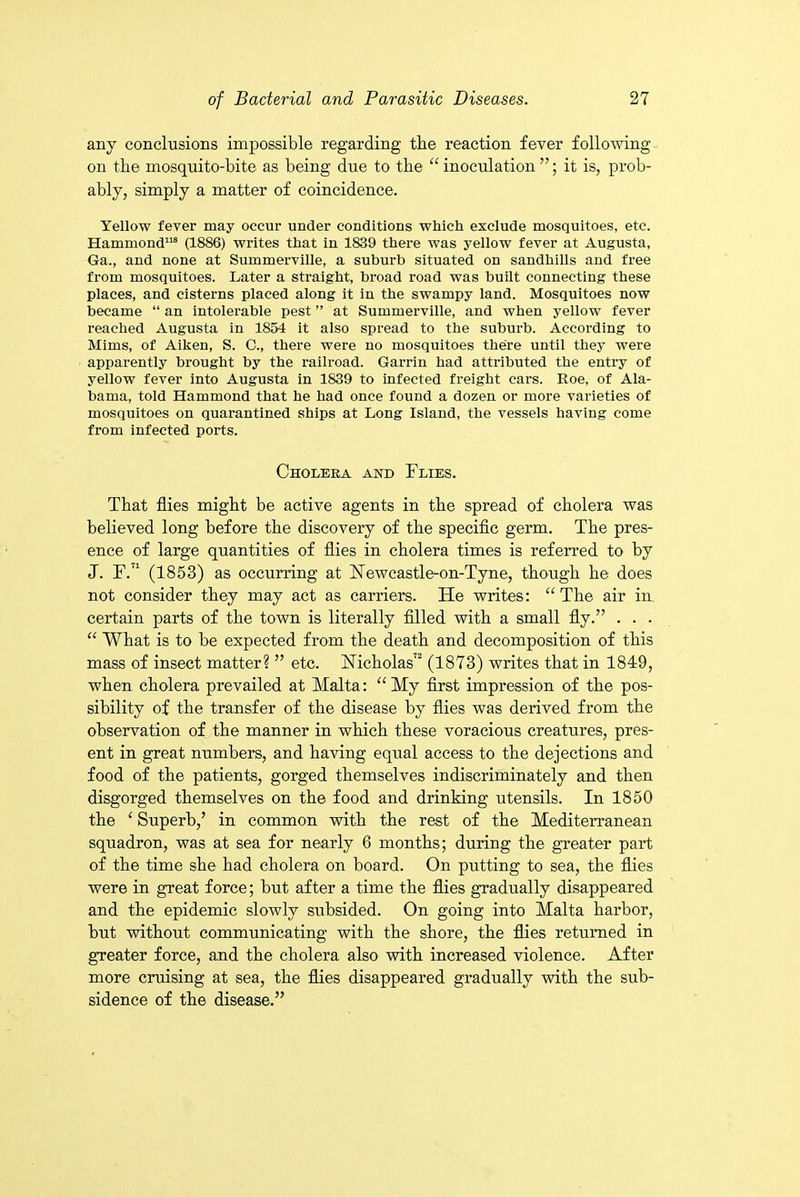 any conclusions impossible regarding tbe reaction fever following on tbe mosquito-bite as being due to tbe “ inoculation ”; it is, prob- ably, simply a matter of coincidence. Yellow fever may occur under conditions which exclude mosquitoes, etc. Hammond118 (1886) writes that in 1839 there was yellow fever at Augusta, Ga., and none at Summerville, a suburb situated on sandhills and free from mosquitoes. Later a straight, broad road was built connecting these places, and cisterns placed along it in the swampy land. Mosquitoes now became “ an intolerable pest ” at Summerville, and when yellow fever reached Augusta in 1854 it also spread to the suburb. According to Mims, of Aiken, S. C., there were no mosquitoes there until they were apparently brought by the railroad. Garrin had attributed the entry of yellow fever into Augusta in 1839 to infected freight cars. Roe, of Ala- bama, told Hammond that he had once found a dozen or more varieties of mosquitoes on quarantined ships at Long Island, the vessels having come from infected ports. Choleka and Flies. That flies might be active agents in tbe spread of cholera was believed long before tbe discovery of tbe specific germ. Tbe pres- ence of large quantities of flies in cholera times is referred to by J. F.‘l (1853) as occurring at JSTewcastle-on-Tyne, though be does not consider they may act as carriers. He writes: “ Tbe air in certain parts of tbe town is literally filled with a small fly.” . . • “ What is to be expected from tbe death and decomposition of this mass of insect matter? ” etc. Nicholas72 (1873) writes that in 1849, when cholera prevailed at Malta: “ My first impression of the pos- sibility of tbe transfer of tbe disease by flies was derived from tbe observation of tbe manner in which these voracious creatures, pres- ent in great numbers, and having equal access to tbe dejections and food of the patients, gorged themselves indiscriminately and then disgorged themselves on tbe food and drinking utensils. In 1850 tbe ‘ Superb,’ in common with tbe rest of tbe Mediterranean squadron, was at sea for nearly 6 months; during the greater part of tbe time she bad cholera on board. On putting to sea, tbe flies were in great force; but after a time tbe flies gradually disappeared and tbe epidemic slowly subsided. On going into Malta harbor, but without communicating with tbe shore, tbe flies returned in greater force, and tbe cholera also with increased violence. After more cruising at sea, tbe flies disappeared gradually with the sub- sidence of tbe disease.”